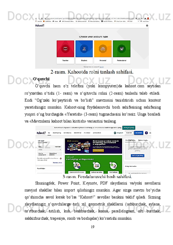 O‘quvchi . 
O‘quvchi   ham   o‘z   telefoni   (yoki   kompyuteri)da   kahoot.com   saytidan
ro‘yxatdan   o‘tishi   (1-   rasm)   va   o‘qituvchi   rolini   (2-rasm)   tanlashi   talab   etiladi.
Endi   “Og‘zaki   ko‘paytirish   va   bo‘lish”   mavzusini   tanishtirish   uchun   kontent
yaratishingiz   mumkin.   Kahoot-ning   foydalanuvchi   bosh   sahifasining   sahifaning
yuqori o‘ng burchagida «Yaratish» (3-rasm) tugmachasini ko‘rasiz. Unga bosiladi
va «Mavzularni kahoot bilan kiritish» variantini tanlang.
Shuningdek,   Power   Point,   Keynote,   PDF   slaydlarini   va/yoki   savollarni
mavjud   shakllar   bilan   import   qilishingiz   mumkin.   Agar   sizga   mavzu   bo‘yicha
qo‘shimcha   savol   kerak   bo‘lsa   “Kahoot!”   savollar   bankini   taklif   qiladi.   Sizning
slaydlaringiz   o‘quvchilarga   turli   xil   geometrik   shakllarni   (uchburchak,   aylana,
to‘rtburchak,   tutilish,   kub,   beshburchak,   konus,   parallelogram,   olti   burchak,
sakkizburchak, trapesiya, romb va boshqalar) ko‘rsatishi mumkin.
19 