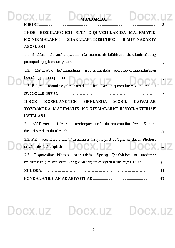 MUNDARIJA:
KIRISH................................................................................................................. 3
I-BOB.   BOSHLANG ICH   SINF   O‘QUVCHILARIDA   MATEMATIKʻ
KO‘NIKMALARNI   SHAKLLANTIRISHNING   ILMIY-NAZARIY
ASOSLARI
1.1.   Boshlang ich   sinf   o‘quvchilarida   matematik   tafakkurni   shakllantirishning	
ʻ
psixopedagogik xususiyatlari…………………………………………………….
5
1.2.   Matematik   ko‘nikmalarni   rivojlantirishda   axborot-kommunikatsiya
texnologiyalarining o‘rni…………………………………………………………
8
1.3.   Raqamli   texnologiyalar   asosida   ta’lim   olgan   o‘quvchilarning   matematik
savodxonlik darajasi ……………………………………………………………...
13
II-BOB.   BOSHLANG ICH   SINFLARDA   MOBIL   ILOVALAR	
ʻ
YORDAMIDA   MATEMATIK   KO‘NIKMALARNI   RIVOJLANTIRISH
USULLARI
2.1.   AKT   vositalari   bilan   ta’minlangan   sinflarda   matematika   fanini   Kahoot
dasturi yordamida o‘qitish ………………………………………………………..
17
2.2.   AKT   vositalari   bilan   ta’minlanish   darajasi   past   bo‘lgan   sinflarda   Plickers
orqali interfaol o‘qitish …………………………………………………………...
24
2.3.   O‘quvchilar   bilimini   baholashda   iSpring   QuizMaker   va   taqdimot
muharrirlari (PowerPoint, Google Slides) imkoniyatlaridan foydalanish………..
32
XULOSA……………………………………………………………………….. 41
FOYDALANILGAN ADABIYOTLAR............................................................. 42
2 