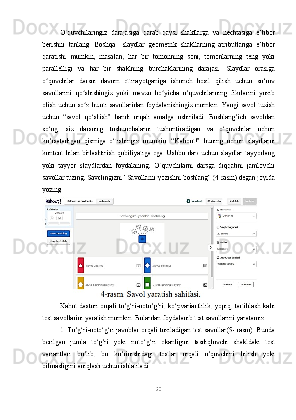 O‘quvchilaringiz   darajasiga   qarab   qaysi   shakllarga   va   nechtasiga   e’tibor
berishni   tanlang.   Boshqa     slaydlar   geometrik   shakllarning   atributlariga   e’tibor
qaratishi   mumkin,   masalan,   har   bir   tomonning   soni,   tomonlarning   teng   yoki
parallelligi   va   har   bir   shaklning   burchaklarining   darajasi.   Slaydlar   orasiga
o quvchilar   darsni   davom   ettirayotganiga   ishonch   hosil   qilish   uchun   so rovʻ ʻ
savollarini   qo shishingiz   yoki   mavzu   bo yicha   o‘quvchilarning   fikrlarini   yozib	
ʻ ʻ
olish uchun so z buluti savollaridan foydalanishingiz mumkin. Yangi savol tuzish
ʻ
uchun   “savol   qo‘shish”   bandi   orqali   amalga   oshiriladi.   Boshlang‘ich   savoldan
so‘ng,   siz   darsning   tushunchalarni   tushuntiradigan   va   o‘quvchilar   uchun
ko‘rsatadigan   qismiga   o‘tishingiz   mumkin.   “Kahoot!”   buning   uchun   slaydlarni
kontent bilan birlashtirish qobiliyatiga ega. Ushbu dars uchun slaydlar tayyorlang
yoki   tayyor   slaydlardan   foydalaning.   O‘quvchilarni   darsga   diqqatini   jamlovchi
savollar tuzing. Savolingizni “Savollarni yozishni boshlang” (4-rasm) degan joyida
yozing.
Kahot dasturi orqali to‘g‘ri-noto‘g‘ri, ko‘pvariantlilik, yopiq, tartiblash kabi
test savollarini yaratish mumkin. Bulardan foydalanib test savollarini yaratamiz: 
1. To‘g‘ri-noto‘g‘ri javoblar orqali tuziladigan test savollar(5- rasm). Bunda
berilgan   jumla   to‘g‘ri   yoki   noto‘g‘ri   ekanligini   tasdiqlovchi   shakldaki   test
variantlari   bo‘lib,   bu   ko‘rinishidagi   testlar   orqali   o‘quvchini   bilish   yoki
bilmasligini aniqlash uchun ishlatiladi. 
20 