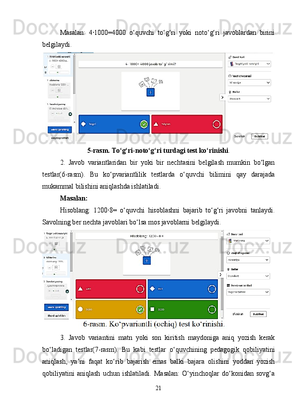 Masalan:   4∙1000=4000   o‘quvchi   to‘g‘ri   yoki   noto‘g‘ri   javoblardan   birini
belgilaydi.
5-rasm. To‘g‘ri-noto‘g‘ri turdagi test ko‘rinishi .
2.   Javob   variantlaridan   bir   yoki   bir   nechtasini   belgilash   mumkin   bo‘lgan
testlar(6-rasm).   Bu   ko‘pvariantlilik   testlarda   o‘quvchi   bilimini   qay   darajada
mukammal bilishini aniqlashda ishlatiladi. 
Masalan: 
Hisoblang:   1200∙8=   o‘quvchi   hisoblashni   bajarib   to‘g‘ri   javobni   tanlaydi.
Savolning ber nechta javoblari bo‘lsa mos javoblarni belgilaydi.
3.   Javob   variantini   matn   yoki   son   kiritish   maydoniga   aniq   yozish   kerak
bo‘ladigan   testlar(7-rasm).   Bu   kabi   testlar   o‘quvchining   pedagogik   qobiliyatini
aniqlash,   ya’ni   faqat   ko‘rib   bajarish   emas   balki   bajara   olishini   yoddan   yozish
qobiliyatini   aniqlash   uchun   ishlatiladi.   Masalan:   O‘yinchoqlar   do‘konidan   sovg‘a
21 