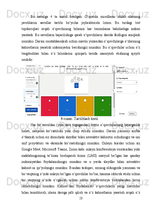 Bu   savolga   4   ta   misol   berilgan.   O‘quvchi   misollarni   ishlab   ularning
javoblarini   savollar   tartibi   bo‘yicha   joylashtirishi   lozim.   Bu   turdagi   test
topshiriqlari   orqali   o‘quvchining   bilimini   har   tomonlama   baholashga   imkon
yaratadi. Bu savollarni bajarilishiga qarab o‘quvchilarni darsda faolligini aniqlash
mumkin. Darsni mustahkamlash uchun mavzu yuzasidan o‘quvchilarga o‘zlarining
kahootlarini  yaratish imkoniyatini  berishingiz mumkin. Bu o‘quvchilar uchun o‘z
tengdoshlari   bilan   o‘z   bilimlarini   qiziqarli   tarzda   namoyish   etishning   ajoyib
usulidir.
Har   bir   savoldan   (yoki   dars   tugagandan)   keyin  o‘quvchilarning   bajarganlik
holati,   natijalari   ko‘rsatilishi   yoki   chop   etilishi   mumkin.   Darsni   jismoniy   sinfda
o‘tkazish uchun siz shunchaki slaydlar bilan interaktiv kahootni ochishingiz va uni
sinf   proyektori   va   ekranida   ko‘rsatishingiz   mumkin.   Onlayn   kurslar   uchun   siz
Google Meet, Microsoft Teams, Zoom kabi onlayn konferentsiya vositasidan yoki
maktabingizning   ta limni   boshqarish   tizimi   (LMS)   mavjud   bo lgan   har   qandayʼ ʻ
imkoniyatdan   foydalanishingiz   mumkin   va   u   yerda   slaydlar   bilan   interaktiv
kahoot-ni  qo yishingiz mumkin. Bundan tashqari, sizning oldingizda jismonan va	
ʻ
bir vaqtning o‘zida onlayn bo‘lgan o‘quvchilar bo‘lsa, hamma ishtirok etishi uchun
bir   vaqtning   o‘zida   o‘rganish   uchun   ushbu   konferentsiya   vositalaridan   birini
ishlatishingiz   mumkin.   Kahoot-dan   foydalanish!   o‘quvchilarni   yangi   mavzular
bilan   tanishtirish,   ularni   darsga   jalb   qilish   va   o‘z   kahootlarini   yaratish   orqali   o‘z
23 