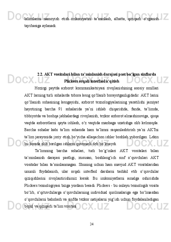 bilimlarini   namoyish   etish   imkoniyatini   ta’minlash,   albatta,   qiziqarli   o‘rganish
tajribasiga aylanadi.
2.2.  AKT vositalari bilan ta’minlanish darajasi past bo‘lgan sinflarda
Plickers orqali interfaol o‘qitish
Hozirgi   paytda   axborot   kommunikatsiyasi   rivojlanishining   asosiy   omillari
AKT larning turli sohalarda tobora keng qo llanib borayotganligidadir. AKT lariniʻ
qo llanish   sohasining   kengayishi,   axborot   texnologiyalarining   yaratilishi   jamiyat	
ʻ
hayotining   barcha   91   sohalarida   ya’ni   ishlab   chiqarishda,   fanda,   ta’limda,
tibbiyotda va boshqa jabhalardagi rivojlanish, tezkor axborot almashinuviga, qisqa
vaqtda   axborotlarni   qayta   ishlash,   o z   vaqtida   manbaga   uzatishga   olib   kelmoqda.	
ʻ
Barcha   sohalar   kabi   ta’lim   sohasida   ham   ta’limni   raqamlashtirish   ya’ni   AKTni
ta’lim jarayonida joriy etish bo yicha allaqachon ishlar boshlab yuborilgan. Lekin	
ʻ
bu borada olib borilgan ishlarni quvonarli deb bo lmaydi. 	
ʻ
Ta’limning   barcha   sohalari,   turli   bo g inlari   AKT   vositalari   bilan
ʻ ʻ
ta’minlanish   darajasi   pastligi,   xususan,   boshlang‘ich   sinf   o‘quvchilari   AKT
vositalar   bilan   ta’minlanmagan.   Shuning   uchun   ham   mavjud   AKT   vositalaridan
unumli   foydalanish,   ular   orqali   interfaol   darslarni   tashkil   etib   o‘quvchilar
qiziqishlarini   rivojlantirishimiz   kerak.   Bu   imkoniyatlarni   amalga   oshirishda
Plickers texnologiyasi bizga yordam beradi. Plickers - bu onlayn texnologik vosita
bo‘lib,   o‘qituvchilarga   o‘quvchilarning   individual   qurilmalariga   ega   bo‘lmasdan
o‘quvchilarni baholash va sinfda tezkor natijalarni yig‘ish uchun foydalaniladigan
bepul va qiziqarli ta’lim vositasi. 
24 