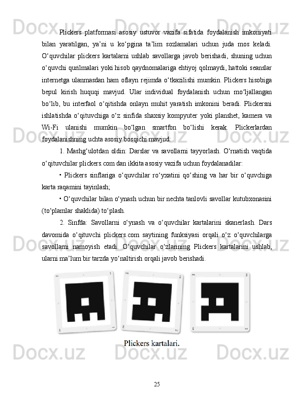 Plickers   platformasi   asosiy   ustuvor   vazifa   sifatida   foydalanish   imkoniyati
bilan   yaratilgan,   ya’ni   u   ko‘pgina   ta’lim   sozlamalari   uchun   juda   mos   keladi.
O‘quvchilar   plickers   kartalarni   ushlab   savollarga   javob   berishadi,   shuning   uchun
o‘quvchi qurilmalari yoki hisob qaydnomalariga ehtiyoj qolmaydi, hattoki seanslar
internetga ulanmasdan ham oflayn rejimda o‘tkazilishi mumkin. Plickers hisobiga
bepul   kirish   huquqi   mavjud.   Ular   individual   foydalanish   uchun   mo ljallanganʻ
bo lib,   bu   interfaol   o qitishda   onlayn   muhit   yaratish   imkonini   beradi.   Plickersni	
ʻ ʻ
ishlatishda   o‘qituvchiga   o‘z   sinfida   shaxsiy   kompyuter   yoki   planshet,   kamera   va
Wi-Fi   ulanishi   mumkin   bo‘lgan   smartfon   bo‘lishi   kerak.   Plickerlardan
foydalanishning uchta asosiy bosqichi mavjud: 
1. Mashg‘ulotdan  oldin:  Darslar va savollarni  tayyorlash. O‘rnatish vaqtida
o‘qituvchilar plickers.com dan ikkita asosiy vazifa uchun foydalanadilar: 
•   Plickers   sinflariga   o‘quvchilar   ro‘yxatini   qo‘shing   va   har   bir   o‘quvchiga
karta raqamini tayinlash; 
• O‘quvchilar bilan o‘ynash uchun bir nechta tanlovli savollar kutubxonasini
(to‘plamlar shaklida) to‘plash.
2.   Sinfda:   Savollarni   o‘ynash   va   o‘quvchilar   kartalarini   skanerlash.   Dars
davomida   o‘qituvchi   plickers.com   saytining   funksiyasi   orqali   o‘z   o‘quvchilarga
savollarni   namoyish   etadi.   O‘quvchilar   o‘zlarining   Plickers   kartalarini   ushlab,
ularni ma’lum bir tarzda yo‘naltirish orqali javob berishadi.
25 
