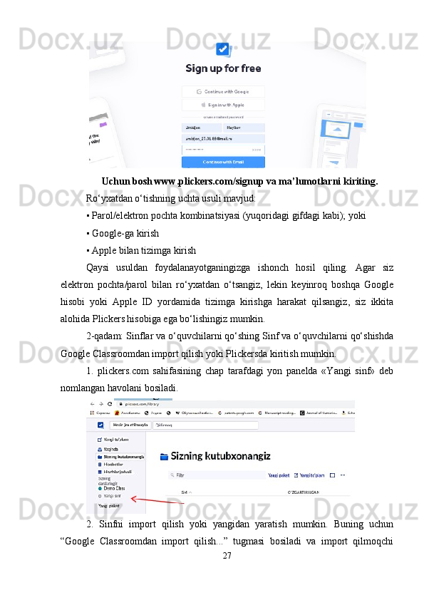 Uchun bosh www.plickers.com/signup va ma’lumotlarni kiriting .
Ro‘yxatdan o‘tishning uchta usuli mavjud: 
▪ Parol/elektron pochta kombinatsiyasi (yuqoridagi gifdagi kabi); yoki 
▪ Google-ga kirish 
▪ Apple bilan tizimga kirish 
Qaysi   usuldan   foydalanayotganingizga   ishonch   hosil   qiling.   Agar   siz
elektron   pochta/parol   bilan   ro‘yxatdan   o‘tsangiz,   lekin   keyinroq   boshqa   Google
hisobi   yoki   Apple   ID   yordamida   tizimga   kirishga   harakat   qilsangiz,   siz   ikkita
alohida Plickers hisobiga ega bo‘lishingiz mumkin. 
2-qadam: Sinflar va o‘quvchilarni qo‘shing Sinf va o‘quvchilarni qo‘shishda
Google Classroomdan import qilish yoki Plickersda kiritish mumkin.
1.   plickers.com   sahifasining   chap   tarafdagi   yon   panelda   «Yangi   sinf»   deb
nomlangan havolani bosiladi.
2.   Sinfni   import   qilish   yoki   yangidan   yaratish   mumkin.   Buning   uchun
“Google   Classroomdan   import   qilish...”   tugmasi   bosiladi   va   import   qilmoqchi
27 