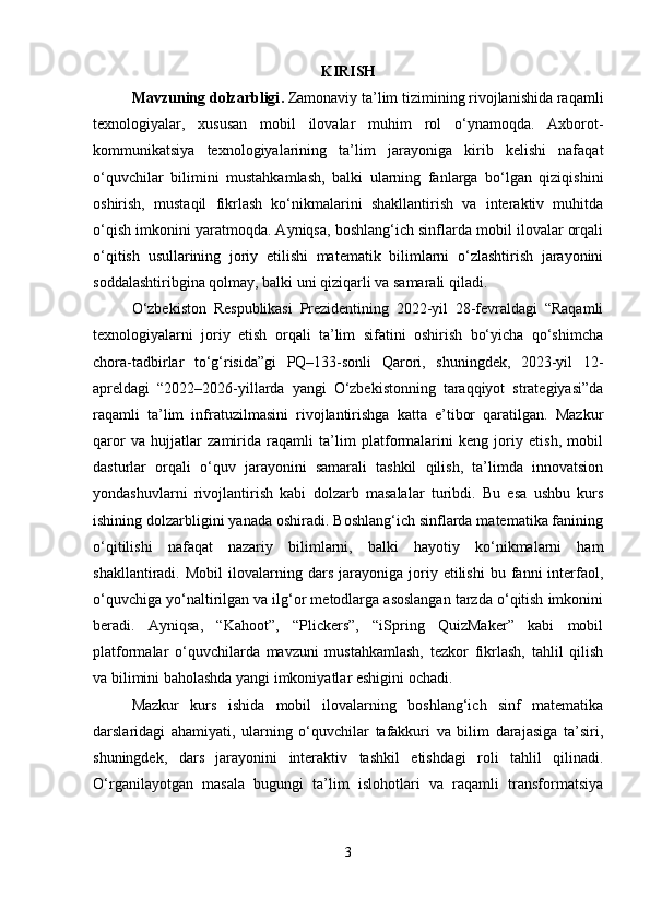 KIRISH
Mavzuning dolzarbligi .  Zamonaviy ta’lim tizimining rivojlanishida raqamli
texnologiyalar,   xususan   mobil   ilovalar   muhim   rol   o‘ynamoqda.   Axborot-
kommunikatsiya   texnologiyalarining   ta’lim   jarayoniga   kirib   kelishi   nafaqat
o‘quvchilar   bilimini   mustahkamlash,   balki   ularning   fanlarga   bo‘lgan   qiziqishini
oshirish,   mustaqil   fikrlash   ko‘nikmalarini   shakllantirish   va   interaktiv   muhitda
o‘qish imkonini yaratmoqda. Ayniqsa, boshlang‘ich sinflarda mobil ilovalar orqali
o‘qitish   usullarining   joriy   etilishi   matematik   bilimlarni   o‘zlashtirish   jarayonini
soddalashtiribgina qolmay, balki uni qiziqarli va samarali qiladi.
O‘zbekiston   Respublikasi   Prezidentining   2022-yil   28-fevraldagi   “Raqamli
texnologiyalarni   joriy   etish   orqali   ta’lim   sifatini   oshirish   bo‘yicha   qo‘shimcha
chora-tadbirlar   to‘g‘risida”gi   PQ–133-sonli   Qarori,   shuningdek,   2023-yil   12-
apreldagi   “2022–2026-yillarda   yangi   O‘zbekistonning   taraqqiyot   strategiyasi”da
raqamli   ta’lim   infratuzilmasini   rivojlantirishga   katta   e’tibor   qaratilgan.   Mazkur
qaror   va   hujjatlar   zamirida   raqamli   ta’lim   platformalarini   keng   joriy   etish,   mobil
dasturlar   orqali   o‘quv   jarayonini   samarali   tashkil   qilish,   ta’limda   innovatsion
yondashuvlarni   rivojlantirish   kabi   dolzarb   masalalar   turibdi.   Bu   esa   ushbu   kurs
ishining dolzarbligini yanada oshiradi. Boshlang‘ich sinflarda matematika fanining
o‘qitilishi   nafaqat   nazariy   bilimlarni,   balki   hayotiy   ko‘nikmalarni   ham
shakllantiradi.   Mobil   ilovalarning   dars   jarayoniga   joriy   etilishi   bu  fanni   interfaol,
o‘quvchiga yo‘naltirilgan va ilg‘or metodlarga asoslangan tarzda o‘qitish imkonini
beradi.   Ayniqsa,   “Kahoot”,   “Plickers”,   “iSpring   QuizMaker”   kabi   mobil
platformalar   o‘quvchilarda   mavzuni   mustahkamlash,   tezkor   fikrlash,   tahlil   qilish
va bilimini baholashda yangi imkoniyatlar eshigini ochadi.
Mazkur   kurs   ishida   mobil   ilovalarning   boshlang‘ich   sinf   matematika
darslaridagi   ahamiyati,   ularning   o‘quvchilar   tafakkuri   va   bilim   darajasiga   ta’siri,
shuningdek,   dars   jarayonini   interaktiv   tashkil   etishdagi   roli   tahlil   qilinadi.
O‘rganilayotgan   masala   bugungi   ta’lim   islohotlari   va   raqamli   transformatsiya
3 