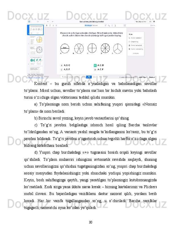 Kontent   –   bu   guruh   sifatida   o ynaladigan   va   baholanadigan   savollarʻ
to plami. Misol  uchun, savollar to‘plami ma’lum bir kichik mavzu yoki baholash	
ʻ
turini o‘z ichiga olgan viktorinani tashkil qilishi mumkin. 
a)   To‘plaminga   nom   berish   uchun   sahifaning   yuqori   qismidagi   «Nomsiz
to‘plam» da nom beriladi. 
b) Birinchi savol yozing, keyin javob variantlarini qo‘shing. 
c)   To‘g‘ri   javobni   belgilashga   ishonch   hosil   qiling   Barcha   tanlovlar
to‘ldirilgandan so‘ng, A varianti yashil rangda ta’kidlanganini ko‘rasiz, bu to‘g‘ri
javobni bildiradi. To‘g‘ri javobni o‘zgartirish uchun tegishli harfni o‘z ichiga olgan
kulrang katakchani bosiladi. 
d)   Yuqori   chap   burchakdagi   «+»   tugmasini   bosish   orqali   keyingi   savollar
qo‘shiladi.   To‘plam   muharriri   ishingizni   avtomatik   ravishda   saqlaydi,   shuning
uchun savollaringizni qo‘shishni tugatganingizdan so‘ng, yuqori chap burchakdagi
asosiy   menyudan   foydalanishingiz   yoki   shunchaki   yorliqni   yopishingiz   mumkin.
Keyin,   bosh   sahifangizga   qaytib,   yangi   yaratilgan   to‘plamingiz   kutubxonangizda
ko‘rsatiladi. Endi sizga yana ikkita narsa kerak – bizning kartalarimiz va Plickers
mobil   ilovasi.   Bu   bajariladigan   vazifalarni   dastur   nazorat   qilib,   yordam   berib
boradi.   Har   bir   vazifa   tugallangandan   so‘ng,   u   o‘chiriladi.   Barcha   vazifalar
tugagach, nazoratchi oyna ko‘zdan yo‘qoladi.
30 