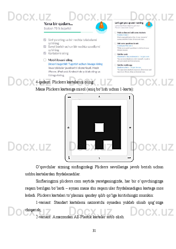 4-qadam: Plickers kartalarini oling 
Mana Plickers kartasiga misol (aniq bo‘lish uchun 1-karta):
O‘quvchilar   sizning   sinfingizdagi   Plickers   savollariga   javob   berish   uchun
ushbu kartalardan foydalanadilar. 
Sinflaringizni   plickers.com   saytida   yaratganingizda,   har   bir   o‘quvchingizga
raqam berilgan bo‘lardi – aynan mana shu raqam ular foydalanadigan kartaga mos
keladi. Plickers kartalari to‘plamini qanday qilib qo‘lga kiritishingiz mumkin: 
1-variant:   Standart   kartalarni   nazoratchi   oynadan   yuklab   olinib   qog‘ozga
chiqarish; 
2-variant: Amazondan All-Plastik kartalar sotib olish. 
31 