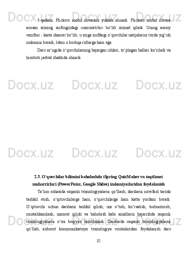 5-qadam:   Plickers   mobil   ilovasini   yuklab   olinadi.   Plickers   mobil   ilovasi
asosan   sizning   sinfingizdagi   «nazoratchi»   bo‘lib   xizmat   qiladi.   Uning   asosiy
vazifasi - karta skaneri bo‘lib, u sizga sinfdagi o‘quvchilar natijalarini tezda yig‘ish
imkonini beradi, lekin u boshqa rollarga ham ega.
Dars so‘ngida o‘quvchilarning bajargan ishlari, to‘plagan ballari ko‘riladi va
hisoboti jadval shaklida olinadi.
2.3.   O‘quvchilar bilimini baholashda iSpring QuizMaker va taqdimot
muharrirlari (PowerPoint, Google Slides) imkoniyatlaridan foydalanish
Ta’lim sohasida raqamli texnologiyalarni qo llash, darslarni interfaol tarzdaʻ
tashkil   etish,   o qituvchilarga   ham,   o quvchilarga   ham   katta   yordam   beradi.	
ʻ ʻ
O qituvchi   uchun   darslarni   tashkil   qilish,   uni   o tish,   ko rsatish,   tushuntirish,	
ʻ ʻ ʻ
mustahkamlash,   nazorat   qilish   va   baholash   kabi   amallarni   bajarishda   raqamli
texnologiyalarni   o rni   beqiyos   hisoblanadi.   Darslarda   raqamli   texnologiyalarni	
ʻ
qo llab,   axborot   kommunikatsiya   texnologiya   vositalaridan   foydalanish   dars	
ʻ
32 