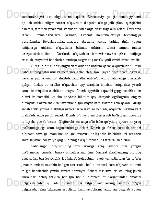 samaradorligini   oshirishga   xizmat   qiladi.   Zamonaviy,   yangi   texnologiyalarni
qo llab   tashkil   etilgan   darslar   o quvchini   diqqatini   o ziga   jalb   qiladi,   qiziqishiniʻ ʻ ʻ
oshiradi, u tomon yetaklaydi va yuqori natijalarga erishishga olib keladi. Darslarda
raqamli   texnologiyalarni   qo llash,   axborot   kommunikatsiya   texnologiya	
ʻ
vositalaridan   foydalanishdan   maqsad:   darslarni   yaxshi   tashkil   etish,   yuqori
natijalarga   erishish,   o quvchilar   bilimini   oshirish,   ularni   zamon   ruhida	
ʻ
tarbiyalashdan   iborat.   Darslarda   o quvchilar   bilimini   nazorat   qilish,   natijaga	
ʻ
erishish jarayonini baholash oldimizga turgan eng mas’uliyatli vazifalardan biridir.
O qish-o qitish boshlangan vaqtlardan to hozirga qadar o quvchilar bilimini	
ʻ ʻ ʻ
baholashning qator usul va metodlari ishlab chiqilgan. Qaysidir o qituvchi og zaki,	
ʻ ʻ
qaysidir yozma yoki test shaklida nazoratlar olib o quvchini baholashga odatlanib	
ʻ
qolgan.   Lekin   bu   usullar   o quvchini   qay   darajada   bilishini   aniqlashda   yetarli	
ʻ
darajada aniqlikka erishib bo lmaydi. Chunki qaysidir o quvchi gapga ustalik bilan
ʻ ʻ
o zini   ko rsatadiki   uni   fan   bo yicha   bilimini   qay   darajada   egallaganini   anglay	
ʻ ʻ ʻ
olmaysiz. Yozma shaklda nazoratlar olgan vaqtda ham shaffoflik yo qoladi. Bunga	
ʻ
sabab shuki yozma shakldagi nazoratlarda savollar beriladi, o quvchi ma’lum vaqt	
ʻ
oralig ida   unga   javob   yozadi.   Bunda   o quvchi   savolga   javob   bo ladigan   mavzuni	
ʻ ʻ ʻ
to ligicha yoritib beradi.  O qituvchi  esa  unga a’lo baho qo yib, o quvchi  ko proq	
ʻ ʻ ʻ ʻ ʻ
ma’lumotga   ega   ekan   degan   xulosaga   keladi.   Shunisiga   e’tibor   qaratish   kerakki
o quvchi   savolga   javob   bor   bo lgan   mavzuni   to lig icha   ko chirib   uni   orasidan
ʻ ʻ ʻ ʻ ʻ
savolga javob bor yo yo qligini o zingiz o qib topib oling tarzida ish tutgan.	
ʻ ʻ ʻ
Vaholangki,   o quvchining   o zi   savolga   aniq   javobni   o zi   yozgan
ʻ ʻ ʻ
ma’lumotlar   orasidan   tanlay   olmasligi   mumkin.   Nazorat   shakllarining   osonroq
usullaridan   biri   ko pchilik   foydalanib   kelayotgan   javob   variantlaridan   bir   to g ri	
ʻ ʻ ʻ
javobni tanlash mumkin bo lgan test shakli bo lib, bu usul ham o quvchi bilimini	
ʻ ʻ ʻ
to g ri   baholashda   yaxshi   samara   bermaydi.   Sababi   test   savollari   va   uning   javob	
ʻ ʻ
variantlari   ochiq   shaklda   berilgan   bo lib,   o quvchi   bu   variantlardan   bittasini	
ʻ ʻ
belgilash   talab   qilinadi.   O quvchi   esa   bilgan   savollarning   javobini   to g ri	
ʻ ʻ ʻ
belgilaydi,   lekin   bilmagan   savollarni   ham   javoblarini   taxminan   belgilab   yoqori
33 