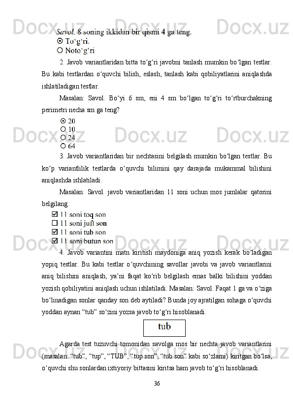 2. Javob variantlaridan bitta to g ri javobni tanlash mumkin bo lgan testlar.ʻ ʻ ʻ
Bu   kabi   testlardan   o quvchi   bilish,   eslash,   tanlash   kabi   qobiliyatlarini   aniqlashda	
ʻ
ishlatiladigan testlar. 
Masalan:   Savol.   Bo yi   6   sm,   eni   4   sm   bo lgan   to g ri   to rtburchakning	
ʻ ʻ ʻ ʻ ʻ
perimetri necha sm ga teng? 
3.  Javob  variantlaridan  bir  nechtasini  belgilash   mumkin  bo lgan  testlar.  Bu	
ʻ
ko p   variantlilik   testlarda   o quvchi   bilimini   qay   darajada   mukammal   bilishini	
ʻ ʻ
aniqlashda ishlatiladi. 
Masalan:   Savol.   javob   variantlaridan   11   soni   uchun   mos   jumlalar   qatorini
belgilang. 
4.   Javob   variantini   matn   kiritish   maydoniga   aniq   yozish   kerak   bo ladigan	
ʻ
yopiq   testlar.   Bu   kabi   testlar   o quvchining   savollar   javobi   va   javob   variantlarini	
ʻ
aniq   bilishini   aniqlash,   ya’ni   faqat   ko rib   belgilash   emas   balki   bilishini   yoddan	
ʻ
yozish qobiliyatini aniqlash uchun ishlatiladi. Masalan: Savol. Faqat 1 ga va o ziga	
ʻ
bo linadigan sonlar qanday son deb aytiladi? Bunda joy ajratilgan sohaga o quvchi	
ʻ ʻ
yoddan aynan “tub” so zini yozsa javob to g ri hisoblanadi.	
ʻ ʻ ʻ
Agarda  test   tuzuvchi   tomonidan  savolga   mos   bir   nechta  javob   variantlarini
(masalan: “tub”, “tup”, “TUB”, “tup son”, “tub son” kabi so zlarni) kiritgan bo lsa,	
ʻ ʻ
o quvchi shu sonlardan ixtiyoriy bittasini kiritsa ham javob to g ri hisoblanadi. 	
ʻ ʻ ʻ
36 