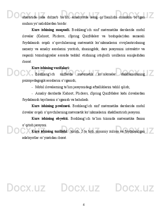 sharoitida   juda   dolzarb   bo‘lib,   amaliyotda   keng   qo‘llanilishi   mumkin   bo‘lgan
muhim yo‘nalishlardan biridir.
Kurs   ishining   maqsadi.   Boshlang‘ich   sinf   matematika   darslarida   mobil
ilovalar   (Kahoot,   Plickers,   iSpring   QuizMaker   va   boshqalar)dan   samarali
foydalanish   orqali   o‘quvchilarning   matematik   ko‘nikmalarini   rivojlantirishning
nazariy   va   amaliy   asoslarini   yoritish,   shuningdek,   dars   jarayonini   interaktiv   va
raqamli   texnologiyalar   asosida   tashkil   etishning   istiqbolli   usullarini   aniqlashdan
iborat.
Kurs ishining vazifalari:
 Boshlang‘ich   sinflarda   matematik   ko‘nikmalar   shakllanishining
psixopedagogik asoslarini o‘rganish;
 Mobil ilovalarning ta’lim jarayonidagi afzalliklarini tahlil qilish;
 Amaliy   darslarda   Kahoot,   Plickers,   iSpring   QuizMaker   kabi   ilovalardan
foydalanish tajribasini o‘rganish va baholash.
Kurs   ishining   predmeti.   Boshlang‘ich   sinf   matematika   darslarida   mobil
ilovalar orqali o‘quvchilarning matematik ko‘nikmalarini shakllantirish jarayoni.
Kurs   ishining   obyekti.   Boshlang‘ich   ta’lim   tizimida   matematika   fanini
o‘qitish jarayoni.
Kurs ishining tuzilishi:    kirish, 2 ta bob, umumiy xulosa va foydalanilgan
adabiyotlar ro‘yxatidan iborat.
4 