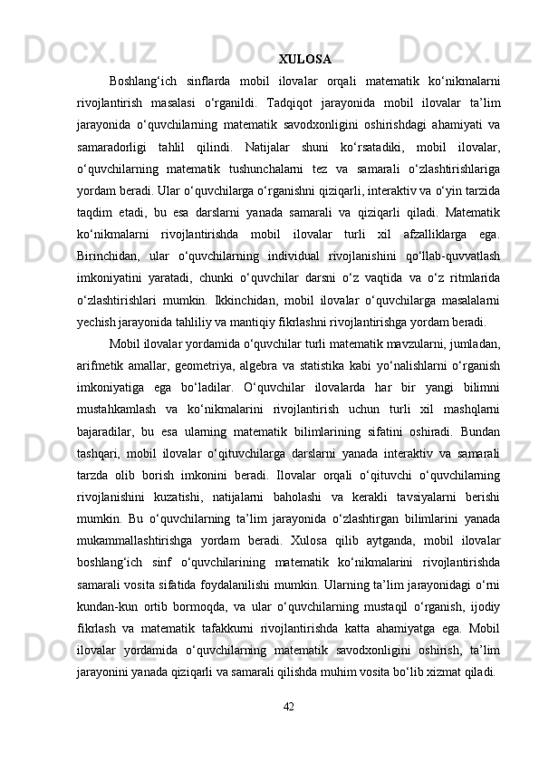XULOSA
Boshlang‘ich   sinflarda   mobil   ilovalar   orqali   matematik   ko‘nikmalarni
rivojlantirish   masalasi   o‘rganildi.   Tadqiqot   jarayonida   mobil   ilovalar   ta’lim
jarayonida   o‘quvchilarning   matematik   savodxonligini   oshirishdagi   ahamiyati   va
samaradorligi   tahlil   qilindi.   Natijalar   shuni   ko‘rsatadiki,   mobil   ilovalar,
o‘quvchilarning   matematik   tushunchalarni   tez   va   samarali   o‘zlashtirishlariga
yordam beradi. Ular o‘quvchilarga o‘rganishni qiziqarli, interaktiv va o‘yin tarzida
taqdim   etadi,   bu   esa   darslarni   yanada   samarali   va   qiziqarli   qiladi.   Matematik
ko‘nikmalarni   rivojlantirishda   mobil   ilovalar   turli   xil   afzalliklarga   ega.
Birinchidan,   ular   o‘quvchilarning   individual   rivojlanishini   qo‘llab-quvvatlash
imkoniyatini   yaratadi,   chunki   o‘quvchilar   darsni   o‘z   vaqtida   va   o‘z   ritmlarida
o‘zlashtirishlari   mumkin.   Ikkinchidan,   mobil   ilovalar   o‘quvchilarga   masalalarni
yechish jarayonida tahliliy va mantiqiy fikrlashni rivojlantirishga yordam beradi. 
Mobil ilovalar yordamida o‘quvchilar turli matematik mavzularni, jumladan,
arifmetik   amallar,   geometriya,   algebra   va   statistika   kabi   yo‘nalishlarni   o‘rganish
imkoniyatiga   ega   bo‘ladilar.   O‘quvchilar   ilovalarda   har   bir   yangi   bilimni
mustahkamlash   va   ko‘nikmalarini   rivojlantirish   uchun   turli   xil   mashqlarni
bajaradilar,   bu   esa   ularning   matematik   bilimlarining   sifatini   oshiradi.   Bundan
tashqari,   mobil   ilovalar   o‘qituvchilarga   darslarni   yanada   interaktiv   va   samarali
tarzda   olib   borish   imkonini   beradi.   Ilovalar   orqali   o‘qituvchi   o‘quvchilarning
rivojlanishini   kuzatishi,   natijalarni   baholashi   va   kerakli   tavsiyalarni   berishi
mumkin.   Bu   o‘quvchilarning   ta’lim   jarayonida   o‘zlashtirgan   bilimlarini   yanada
mukammallashtirishga   yordam   beradi.   Xulosa   qilib   aytganda,   mobil   ilovalar
boshlang‘ich   sinf   o‘quvchilarining   matematik   ko‘nikmalarini   rivojlantirishda
samarali vosita sifatida foydalanilishi mumkin. Ularning ta’lim jarayonidagi o‘rni
kundan-kun   ortib   bormoqda,   va   ular   o‘quvchilarning   mustaqil   o‘rganish,   ijodiy
fikrlash   va   matematik   tafakkurni   rivojlantirishda   katta   ahamiyatga   ega.   Mobil
ilovalar   yordamida   o‘quvchilarning   matematik   savodxonligini   oshirish,   ta’lim
jarayonini yanada qiziqarli va samarali qilishda muhim vosita bo‘lib xizmat qiladi.
42 