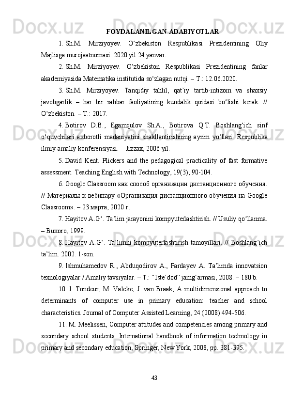 FOYDALANILGAN ADABIYOTLAR
1. Sh.M.   Mirziyoyev.   O zbekiston   Respublikasi   Prezidentining   Oliyʻ
Majlisga murojaatnomasi.  2020 yil 24 yanvar.
2. Sh.M.   Mirziyoyev.   O‘zbekiston   Respublikasi   Prezidentining   fanlar
akademiyasida Matematika institutida so‘zlagan nutqi. – T.: 12.06.2020.
3. Sh.M.   Mirziyoyev.   Tanqidiy   tahlil,   qat’iy   tartib-intizom   va   shaxsiy
javobgarlik   –   har   bir   rahbar   faoliyatining   kundalik   qoidasi   bo‘lishi   kerak.   //
O zbekiston. – T.: 2017.	
ʻ
4. Botirov   D.B.,   Egamqulov   Sh.A.,   Botirova   Q.T.   Boshlang‘ich   sinf
o‘quvchilari   axborotli   madaniyatini   shakllantirishning   ayrim   yo‘llari.   Respublika
ilmiy-amaliy konferensiyasi. – Jizzax, 2006 yil.
5. David   Kent.   Plickers   and   the   pedagogical   practicality   of   fast   formative
assessment.  Teaching English with Technology, 19(3), 90-104.
6. Google Classroom как способ организации дистанционного обучения.
// Материалы к вебинару «Организация дистанционного обучения на Google
Classroom». – 23 марта, 2020 г.
7. Hayitov A.G . Ta’lim jarayonini kompyuterlashtirish. // Usuliy qo llanma.	
ʻ ʻ
– Buxoro, 1999.
8. Hayitov   A.G .   Ta’limni   kompyuterlashtirish   tamoyillari.   //   Boshlang ich
ʻ ʻ
ta’lim. 2002. 1-son.
9. Ishmuhamedov   R.,   Abduqodirov   A.,   Pardayev   A.   Ta’limda   innovatsion
texnologiyalar / Amaliy tavsiyalar. – T.: “Iste’dod” jamg‘armasi, 2008. – 180 b.
10. J.   Tondeur,   M.   Valcke,   J.   van   Braak,   A   multidimensional   approach   to
determinants   of   computer   use   in   primary   education:   teacher   and   school
characteristics.  Journal of Computer Assisted Learning, 24 (2008) 494-506.
11. M. Meelissen, Computer attitudes and competencies among primary and
secondary   school   students.   International   handbook   of   information   technology   in
primary and secondary education, Springer, New York, 2008, pp. 381-395.
43 