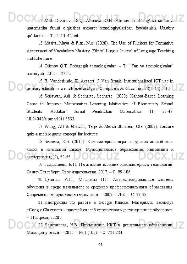 12. M.S.   Divanova,   S.Q.   Alimova,   O.N.   Alimov.   Boshlang‘ich   sinflarda
matematika   fanini   o‘qitishda   axborot   texnologiyalaridan   foydalanish.   Uslubiy
qo‘llanma. – T.: 2013. 46 bet.
13. Masita,   Maya   &   Fitri,   Nur.   (2020).   The   Use   of   Plickers   for   Formative
Assessment of Vocabulary Mastery.  Ethical Lingua Journal of Language Teaching
and Literature.
14. Olimov   Q.T.   Pedagogik   texnologiyalar.   –   T.:   “Fan   va   texnologiyalar”
nashriyoti, 2011. – 275 b.
15. R.   Vanderlinde,   K.   Aesaert,   J.   Van   Braak.   Institutionalised   ICT   use   in
primary education: a multilevel analysis.  Computers & Education, 72(2014) 1-10.
16. Setiawan,   Adi   &   Soeharto,   Soeharto.   (2020).   Kahoot-Based   Learning
Game   to   Improve   Mathematics   Learning   Motivation   of   Elementary   School
Students.   Al-Jabar:   Jurnal   Pendidikan   Matematika.   11.   39-48.
10.24042/ajpm.v11i1.5833.
17. Wang,   Alf   &   Øfsdahl,   Terje   &   Mørch-Storstein,   Ole.   (2007).   Lecture
quiz-a mobile game concept for lectures.
18. Беляева,   Е.Б.   (2010).   Компьютерная   игра   на   уроках   английского
языка   в   начальной   школе.   Муниципальное   образование:   инновации   и
эксперимент, (2), 52-55.
19. Гладышева,   Е.Н.   Негативное   влияние   компьютерных   технологий.
Санкт-Петербург: Свое издательство, 2017. – С. 99-106.
20. Денисов   А.П.,   Мосягина   Н.Г.   Автоматизированные   системы
обучения   в   среде   начального   и   среднего   професионального   образования.
Современные наукоемкие технологии. – 2007. – № 6. – С. 37-38.
21. Инструкция   по   работе   в   Google   Класе.   Материалы   вебинара
«Google Classroom – простой способ организовать дистанционное обучение».
– 11 апреля, 2020 г.
22. Коновалова,   Н.В.   Применение   ИКТ   в   дошкольном   образовании.
Молодой ученый. – 2016. – № 1 (105). – С. 721-724.
44 