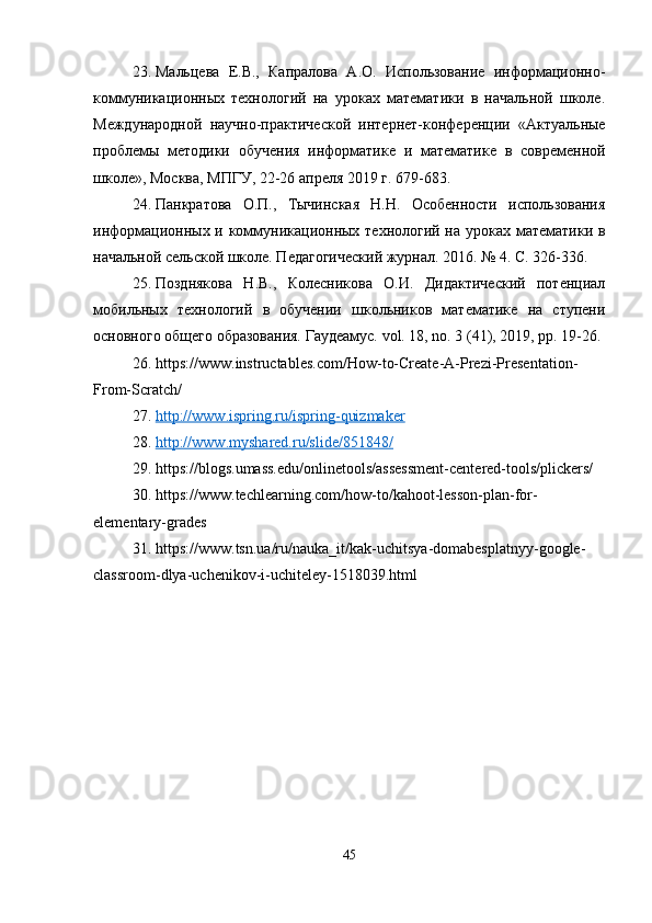 23. Мальцева   Е.В.,   Капралова   А.О.   Использование   информационно-
коммуникационных   технологий   на   уроках   математики   в   начальной   школе.
Международной   научно-практической   интернет-конференции   «Актуальные
проблемы   методики   обучения   информатике   и   математике   в   современной
школе», Москва, МПГУ, 22-26 апреля 2019 г. 679-683.
24. Панкратова   О.П.,   Тычинская   Н.Н.   Особенности   использования
информационных и коммуникационных технологий на уроках математики в
начальной сельской школе. Педагогический журнал. 2016. № 4. С. 326-336.
25. Позднякова   Н.В.,   Колесникова   О.И.   Дидактический   потенциал
мобильных   технологий   в   обучении   школьников   математике   на   ступени
основного общего образования. Гаудеамус. vol. 18, no. 3 (41), 2019, pp. 19-26.
26. https://www.instructables.com/How-to-Create-A-Prezi-Presentation-
From-Scratch/
27. http://www.ispring.ru/ispring-quizmaker   
28. http://www.myshared.ru/slide/851848/   
29. https://blogs.umass.edu/onlinetools/assessment-centered-tools/plickers/
30. https://www.techlearning.com/how-to/kahoot-lesson-plan-for-
elementary-grades
31. https://www.tsn.ua/ru/nauka_it/kak-uchitsya-domabesplatnyy-google-
classroom-dlya-uchenikov-i-uchiteley-1518039.html
45 