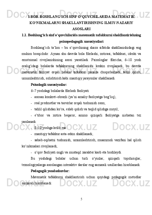 I-BOB.  BOSHLANG ICH SINF O‘QUVCHILARIDA MATEMATIKʻ
KO‘NIKMALARNI SHAKLLANTIRISHNING ILMIY-NAZARIY
ASOSLARI
1.1.   Boshlang ich sinf o‘quvchilarida matematik tafakkurni shakllantirishning	
ʻ
psixopedagogik xususiyatlari
Boshlang ich   ta lim   –   bu   o‘quvchining   shaxs   sifatida   shakllanishidagi   eng
ʻ ʼ
muhim   bosqichdir.   Aynan  shu   davrda  bola   fikrlashi,  xotirasi,  tafakkuri,  idroki   va
emotsional   rivojlanishining   asosi   yaratiladi.   Psixologlar   fikricha,   6–10   yosh
oralig‘idagi   bolalarda   tafakkurning   shakllanishi   keskin   rivojlanadi,   bu   davrda
matematik   faoliyat   orqali   bolalar   tafakkuri   yanada   chuqurlashadi,   tahlil   qilish,
umumlashtirish, solishtirish kabi mantiqiy jarayonlar shakllanadi.
Psixologik xususiyatlar:
6–7 yoshdagi bolalarda fikrlash faoliyati:
 asosan konkret–obrazli (ya’ni amaliy faoliyatga bog‘liq);
 real predmetlar va tasvirlar orqali tushunish oson;
 tahlil qilishdan ko‘ra, eslab qolish va taqlid qilishga moyil;
 e’tibor   va   xotira   beqaror,   ammo   qiziqarli   faoliyatga   nisbatan   tez
jamlanadi.
 8–10 yoshga kelib esa:
 mantiqiy tafakkur asta-sekin shakllanadi;
 sabab-oqibatni   tushunish,   umumlashtirish,   muammoli   vazifani   hal   qilish
ko‘nikmalari rivojlanadi;
 o‘quv faoliyati ongli va mustaqil xarakter kasb eta boshlaydi.
Bu   yoshdagi   bolalar   uchun   turli   o‘yinlar,   qiziqarli   topshiriqlar,
texnologiyalarga asoslangan interaktiv darslar eng samarali usullardan hisoblanadi.
Pedagogik yondashuvlar:
Matematik   tafakkurni   shakllantirish   uchun   quyidagi   pedagogik   metodlar
samarali hisoblanadi:
5 