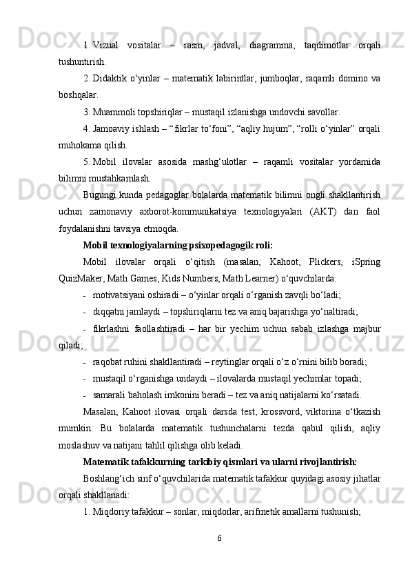 1. Vizual   vositalar   –   rasm,   jadval,   diagramma,   taqdimotlar   orqali
tushuntirish.
2. Didaktik  o‘yinlar   –  matematik  labirintlar,  jumboqlar,  raqamli  domino  va
boshqalar.
3. Muammoli topshiriqlar – mustaqil izlanishga undovchi savollar.
4. Jamoaviy ishlash – “fikrlar to‘foni”, “aqliy hujum”, “rolli o‘yinlar” orqali
muhokama qilish.
5. Mobil   ilovalar   asosida   mashg‘ulotlar   –   raqamli   vositalar   yordamida
bilimni mustahkamlash.
Bugungi kunda pedagoglar bolalarda matematik bilimni ongli shakllantirish
uchun   zamonaviy   axborot-kommunikatsiya   texnologiyalari   (AKT)   dan   faol
foydalanishni tavsiya etmoqda.
Mobil texnologiyalarning psixopedagogik roli:
Mobil   ilovalar   orqali   o‘qitish   (masalan,   Kahoot,   Plickers,   iSpring
QuizMaker, Math Games, Kids Numbers, Math Learner) o‘quvchilarda:
 motivatsiyani oshiradi – o‘yinlar orqali o‘rganish zavqli bo‘ladi;
 diqqatni jamlaydi – topshiriqlarni tez va aniq bajarishga yo‘naltiradi;
 fikrlashni   faollashtiradi   –   har   bir   yechim   uchun   sabab   izlashga   majbur
qiladi;
 raqobat ruhini shakllantiradi – reytinglar orqali o‘z o‘rnini bilib boradi;
 mustaqil o‘rganishga undaydi – ilovalarda mustaqil yechimlar topadi;
 samarali baholash imkonini beradi – tez va aniq natijalarni ko‘rsatadi.
Masalan,   Kahoot   ilovasi   orqali   darsda   test,   krossvord,   viktorina   o‘tkazish
mumkin.   Bu   bolalarda   matematik   tushunchalarni   tezda   qabul   qilish,   aqliy
moslashuv va natijani tahlil qilishga olib keladi.
Matematik tafakkurning tarkibiy qismlari va ularni rivojlantirish:
Boshlang‘ich sinf o‘quvchilarida matematik tafakkur quyidagi asosiy jihatlar
orqali shakllanadi:
1. Miqdoriy tafakkur – sonlar, miqdorlar, arifmetik amallarni tushunish;
6 