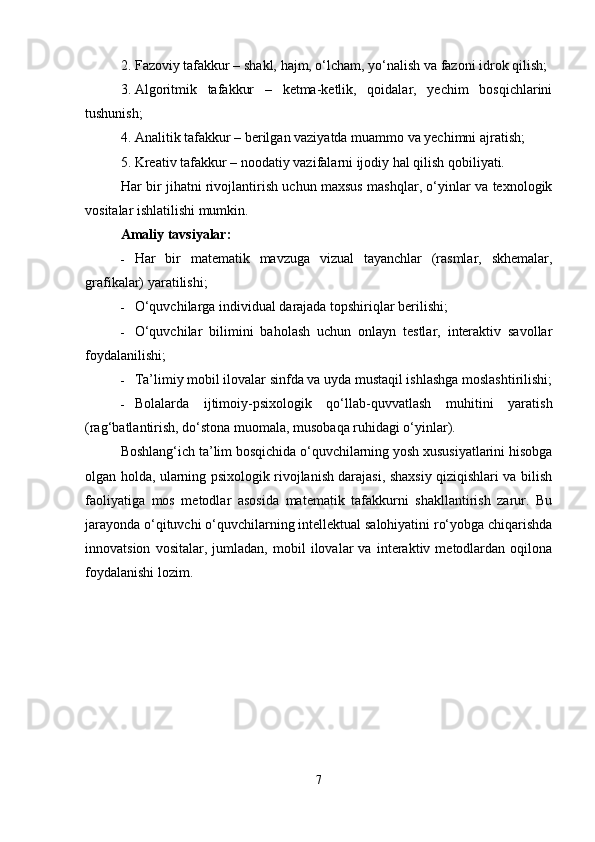 2. Fazoviy tafakkur – shakl, hajm, o‘lcham, yo‘nalish va fazoni idrok qilish;
3. Algoritmik   tafakkur   –   ketma-ketlik,   qoidalar,   yechim   bosqichlarini
tushunish;
4. Analitik tafakkur – berilgan vaziyatda muammo va yechimni ajratish;
5. Kreativ tafakkur – noodatiy vazifalarni ijodiy hal qilish qobiliyati.
Har bir jihatni rivojlantirish uchun maxsus mashqlar, o‘yinlar va texnologik
vositalar ishlatilishi mumkin.
Amaliy tavsiyalar:
 Har   bir   matematik   mavzuga   vizual   tayanchlar   (rasmlar,   skhemalar,
grafikalar) yaratilishi;
 O‘quvchilarga individual darajada topshiriqlar berilishi;
 O‘quvchilar   bilimini   baholash   uchun   onlayn   testlar,   interaktiv   savollar
foydalanilishi;
 Ta’limiy mobil ilovalar sinfda va uyda mustaqil ishlashga moslashtirilishi;
 Bolalarda   ijtimoiy-psixologik   qo‘llab-quvvatlash   muhitini   yaratish
(rag‘batlantirish, do‘stona muomala, musobaqa ruhidagi o‘yinlar).
Boshlang‘ich ta’lim bosqichida o‘quvchilarning yosh xususiyatlarini hisobga
olgan holda, ularning psixologik rivojlanish darajasi, shaxsiy qiziqishlari va bilish
faoliyatiga   mos   metodlar   asosida   matematik   tafakkurni   shakllantirish   zarur.   Bu
jarayonda o‘qituvchi o‘quvchilarning intellektual salohiyatini ro‘yobga chiqarishda
innovatsion   vositalar,   jumladan,   mobil   ilovalar   va   interaktiv   metodlardan   oqilona
foydalanishi lozim.
7 