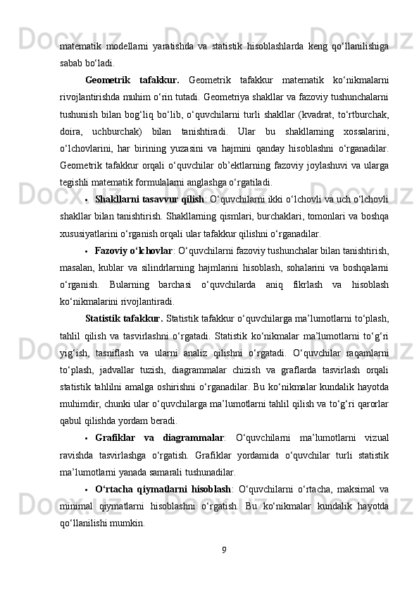 matematik   modellarni   yaratishda   va   statistik   hisoblashlarda   keng   qo‘llanilishiga
sabab bo‘ladi.
Geometrik   tafakkur.   Geometrik   tafakkur   matematik   ko‘nikmalarni
rivojlantirishda muhim o‘rin tutadi. Geometriya shakllar va fazoviy tushunchalarni
tushunish   bilan   bog‘liq   bo‘lib,   o‘quvchilarni   turli   shakllar   (kvadrat,   to‘rtburchak,
doira,   uchburchak)   bilan   tanishtiradi.   Ular   bu   shakllarning   xossalarini,
o‘lchovlarini,   har   birining   yuzasini   va   hajmini   qanday   hisoblashni   o‘rganadilar.
Geometrik  tafakkur   orqali   o‘quvchilar   ob’ektlarning  fazoviy  joylashuvi  va   ularga
tegishli matematik formulalarni anglashga o‘rgatiladi.
 Shakllarni tasavvur qilish : O‘quvchilarni ikki o‘lchovli va uch o‘lchovli
shakllar bilan tanishtirish. Shakllarning qismlari, burchaklari, tomonlari va boshqa
xususiyatlarini o‘rganish orqali ular tafakkur qilishni o‘rganadilar.
 Fazoviy o‘lchovlar : O‘quvchilarni fazoviy tushunchalar bilan tanishtirish,
masalan,   kublar   va   silindrlarning   hajmlarini   hisoblash,   sohalarini   va   boshqalarni
o‘rganish.   Bularning   barchasi   o‘quvchilarda   aniq   fikrlash   va   hisoblash
ko‘nikmalarini rivojlantiradi.
Statistik tafakkur.   Statistik tafakkur o‘quvchilarga ma’lumotlarni to‘plash,
tahlil   qilish   va   tasvirlashni   o‘rgatadi.   Statistik   ko‘nikmalar   ma’lumotlarni   to‘g‘ri
yig‘ish,   tasniflash   va   ularni   analiz   qilishni   o‘rgatadi.   O‘quvchilar   raqamlarni
to‘plash,   jadvallar   tuzish,   diagrammalar   chizish   va   graflarda   tasvirlash   orqali
statistik tahlilni amalga oshirishni  o‘rganadilar. Bu ko‘nikmalar kundalik hayotda
muhimdir, chunki ular o‘quvchilarga ma’lumotlarni tahlil qilish va to‘g‘ri qarorlar
qabul qilishda yordam beradi.
 Grafiklar   va   diagrammalar :   O‘quvchilarni   ma’lumotlarni   vizual
ravishda   tasvirlashga   o‘rgatish.   Grafiklar   yordamida   o‘quvchilar   turli   statistik
ma’lumotlarni yanada samarali tushunadilar.
 O‘rtacha   qiymatlarni   hisoblash :   O‘quvchilarni   o‘rtacha,   maksimal   va
minimal   qiymatlarni   hisoblashni   o‘rgatish.   Bu   ko‘nikmalar   kundalik   hayotda
qo‘llanilishi mumkin.
9 