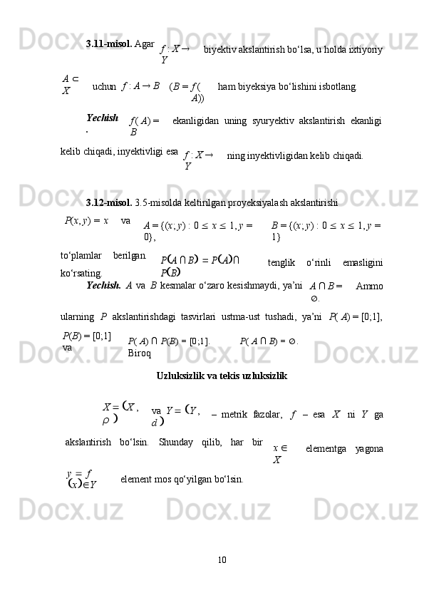 103.11-misol.   Agar
f   :   X     
Y biyektiv   akslantirish   bo‘lsa,   u   holda   ixtiyoriy
A     
X uchun f   :   A      B
( B   = f   (
A )) ham   biyeksiya   bo‘lishini  isbotlang.
Yechish
. f   (   A )   =  
B ekanligidan   uning   syuryektiv   akslantirish   ekanligi
kelib   chiqadi,   inyektivligi   esa
f   :   X     
Y ning   inyektivligidan   kelib   chiqadi.
3.12-misol.   3.5-misolda   keltirilgan   proyeksiyalash   akslantirishi
P ( x ,   y )   =   x va
A   =   {( x ;   y )   :   0      x      1,   y   =  
0}, B   =   {( x ;   y )   :   0      x      1,   y   =  
1}
to‘plamlar berilgan.
ko‘rsating.PA ∩ B   	PA∩ 	
PB
tenglik o‘rinli emasligini
Yechish.   A   va   B   kesmalar   o‘zaro   kesishmaydi,   ya’ni
A   ∩   B   =  
 . Ammo
ularning	
  P	  akslantirishdagi   tasvirlari   ustma-ust   tushadi,   ya’ni     P (   A )   =   [0;1],
P ( B )   =   [0;1]  
va P (   A )   ∩   P ( B )   =   [0;1].  
Biroq P (   A   ∩   B ) =    .
Uzluksizlik   va   tekis   uzluksizlik
X       X   ,  
ρ    va   Y       Y   ,  
d    –   metrik   fazolar, f –   esa X ni	
  Y ga
akslantirish bo‘lsin. Shunday qilib, har bir
x     
X elementga yagona
y      f  
 x   Y element   mos   qo‘yilgan   bo‘lsin. 