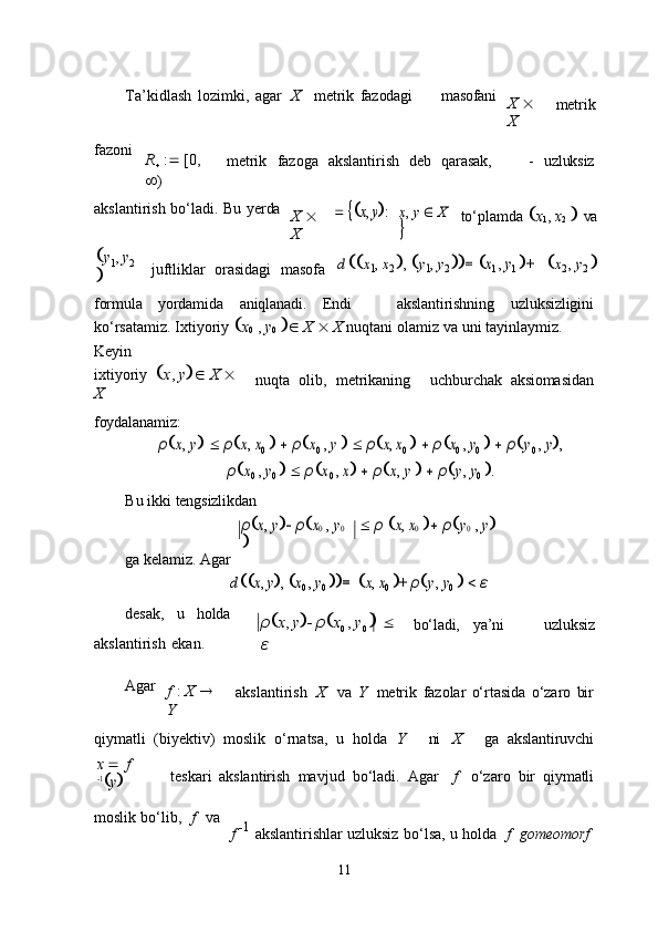 11Ta’kidlash   lozimki,   agar  X metrik   fazodagi masofani
X     
X metrik
fazoni
R

  :    [0,  
 ) metrik	
  fazoga	  akslantirish	  deb	  qarasak, -	  uzluksiz
akslantirish   bo‘ladi.   Bu   yerda
X     
X	
 	x, y:	x, y  X 	
 to‘plamda    x
1 ,   x
2      va
 y
1 ,   y
2  
 juftliklar	
  orasidagi	  masofa	d 	x1, x2 ,  y1, y2 	=	x1 , y1 +	x2 ,  y2
 
formula yordamida aniqlanadi. Endi akslantirishning uzluksizligini
ko‘rsatamiz.   Ixtiyoriy    x
0   ,   y
0       X      X   nuqtani   olamiz   va   uni   tayinlaymiz. 
Keyin
ixtiyoriy	
   x ,   y     X     
X
foydalanamiz: nuqta	  olib,	  metrikaning uchburchak	  aksiomasidan	
ρx, y 
 	ρx, x0
    	ρx0 , y    	ρx, x0
    	ρx0 , y0
    	ρy0 , y,	
ρx0 , y0
    	ρx0 , x   	ρx, y    	ρy, y0
 .
Bu   ikki   tengsizlikdan
ga   kelamiz.   Agar	
ρx,  y ρx0 ,  y0 	
	
  	ρ x, x0  ρy0 , y	
d 	x, y,
 x0 ,  y0
 	=	x, x0  + ρy, y0     	ε
desak, u holda
akslantirish   ekan. ρ  x ,   y     ρ  x
0   ,   y
0        
ε bo‘ladi, ya’ni uzluksiz
Agar
f   :   X     
Y akslantirish	
  X va   Y	  metrik   fazolar   o‘rtasida   o‘zaro   bir
qiymatli	
  (biyektiv)	  moslik	  o‘rnatsa,	  u	  holda	  Y ni X ga	  akslantiruvchi
x      f  	
1y
teskari   akslantirish   mavjud   bo‘ladi.   Agar f o‘zaro   bir   qiymatli
moslik   bo‘lib,	
  f	  va
f    1  
akslantirishlar   uzluksiz   bo‘lsa,   u   holda	
  f	  gomeomorf 