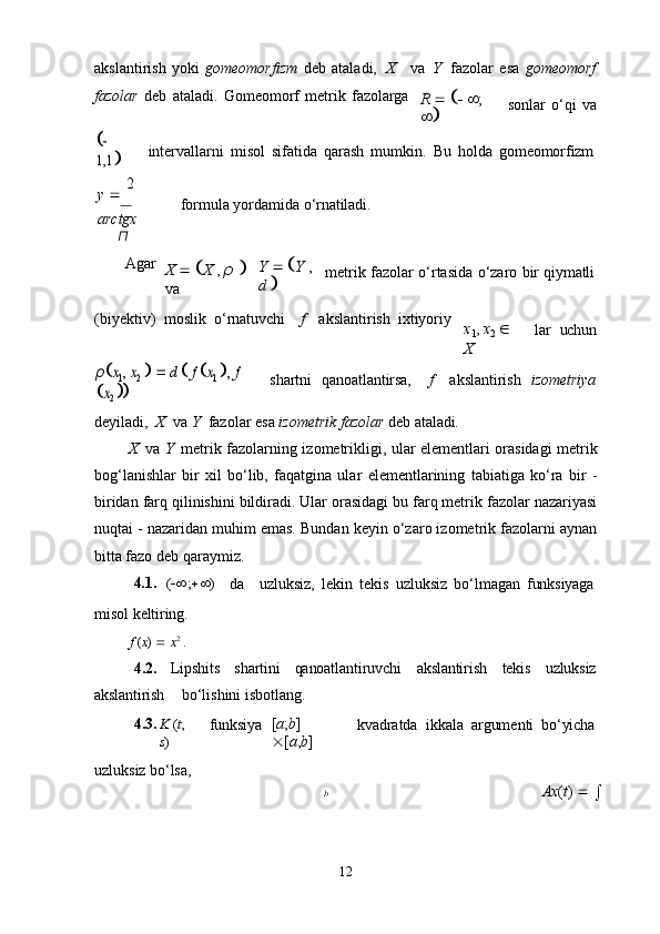 12akslantirish   yoki   gomeomorfizm   deb   ataladi,  X va   Y	  fazolar   esa   gomeomorf
fazolar   deb   ataladi.   Gomeomorf   metrik   fazolarga
R           ;  
  sonlar   o‘qi   va	
 
1,1	
intervallarni   misol   sifatida   qarash   mumkin.   Bu   holda   gomeomorfizm
y      2  
arctgx
π formula   yordamida   o‘rnatiladi.
Agar
X       X   ,   ρ     
va Y       Y   ,  
d    metrik   fazolar   o‘rtasida   o‘zaro   bir   qiymatli
(biyektiv)	
  moslik   o‘rnatuvchi f akslantirish   ixtiyoriy
x
1 ,   x
2     
X lar	
  uchun	
ρx1, x2
    	d  f  x1 ,  f  	
x2
  shartni	
  qanoatlantirsa, f akslantirish	  izometriya
deyiladi,   X	
  va   Y   fazolar   esa   izometrik   fazolar   deb   ataladi.
X   va   Y   metrik fazolarning izometrikligi, ular elementlari orasidagi metrik
bog‘lanishlar   bir   xil   bo‘lib,   faqatgina   ular   elementlarining   tabiatiga   ko‘ra   bir   -
biridan farq qilinishini bildiradi. Ular orasidagi bu farq metrik fazolar nazariyasi
nuqtai - nazaridan muhim emas. Bundan keyin o‘zaro izometrik fazolarni aynan
bitta fazo deb qaraymiz.
4.1. (  ;  )
da uzluksiz,   lekin   tekis   uzluksiz   bo‘lmagan   funksiyaga
misol   keltiring.
f   ( x )      x 2
  .
4.2. Lipshits shartini qanoatlantiruvchi akslantirish tekis uzluksiz
akslantirish bo‘lishini isbotlang.
4.3. K   ( t ,  
s )
uzluksiz   bo‘lsa, funksiya [ a ; b ]  
 [ a , b ] kvadratda   ikkala   argumenti   bo‘yicha
b Ax ( t )     
 