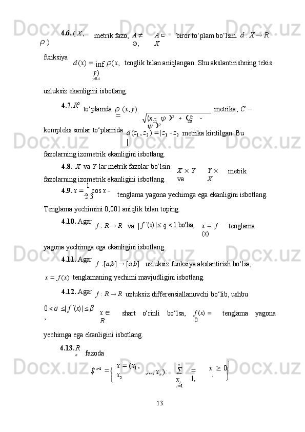  
13            4.6.   (   X   ,  
ρ   ) metrik   fazo, A     
 , A     
X biror   to‘plam   bo‘lsin. d   :   X      R
funksiya
d   ( x )     
inf  ρ ( x ,
y )
y  A tenglik   bilan   aniqlangan.   Shu   akslantirishning   tekis
uzluksiz   ekanligini   isbotlang.
4.7. R 2
to‘plamda ρ   ( x ,   y )  
 metrika,   C   −
kompleks   sonlar   to‘plamida
d   ( z
1   ,   z
2   )    |   z
1      z
2  
| metrika   kiritilgan.   Bu
fazolarning   izometrik   ekanligini   isbotlang.
4.8. X   va  Y   lar   metrik   fazolar   bo‘lsin. 
fazolarning izometrik ekanligini isbotlang. X      Y 
va Y     
X metrik
4.9. x      1  
cos  x     
2  3 tenglama   yagona   yechimga   ega   ekanligini   isbotlang.
Tenglama   yechimini   0,001   aniqlik   bilan   toping.
4.10. Agar
f   :   R      R
va   |	
f  (x) |  	q   1  	bo‘lsa,
x      f 
( x ) tenglama
yagona   yechimga   ega   ekanligini   isbotlang.
4.11. Agar
f   :[ a ; b ]      [ a ; b ]
uzluksiz   funksiya   akslantirish   bo‘lsa,
x      f   ( x )   tenglamaning   yechimi   mavjudligini   isbotlang.
4.12. Agar
f   :   R      R
uzluksiz   differensiallanuvchi   bo‘lib,   ushbu	
0  α |
 f  (x) | β	
,
x     
R shart o‘rinli bo‘lsa, f   ( x )     
0 tenglama yagona
yechimga   ega   ekanligini   isbotlang.
4.13. R
n fazoda
S   n  1  

 

 x      ( x
1   ,  
x
2 , … ,   x
n   )  : n

 
x
i
i  1   
1, x      0 
i
( x     	
y   2
     	x     	
y 
 211 22 