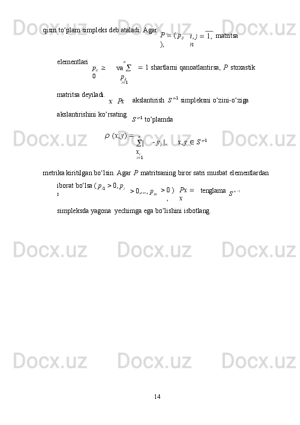 14qism   to‘plam   simpleks   deb   ataladi.   Agar
P      (   p
ij
), i ,   j      1,
n matritsa
elementlari
p
ij     
0 n
va  

p
ij
i  1    1   shartlarni   qanoatlantirsa,   P   stoxastik
matritsa   deyiladi.x  Px
akslantirish S   n
 1
  simpleksni   o‘zini- o‘ziga
akslantirishini   ko‘rsating.
S   n
 1
  to‘plamda
ρ   ( x ,   y )   
n
 |  
x
i
i  1    y
i   |, x ,   y      S   n
 1
metrika   kiritilgan   bo‘lsin.   Agar   P   matritsaning   biror   satri   musbat   elementlardan
iborat   bo‘lsa   (   p
i 1      0,  p
i  
2  0, … ,   p
in  0   )
, Px     
x tenglama
S   n    1
simpleksda   yagona   yechimga   ega   bo‘lishini   isbotlang. 