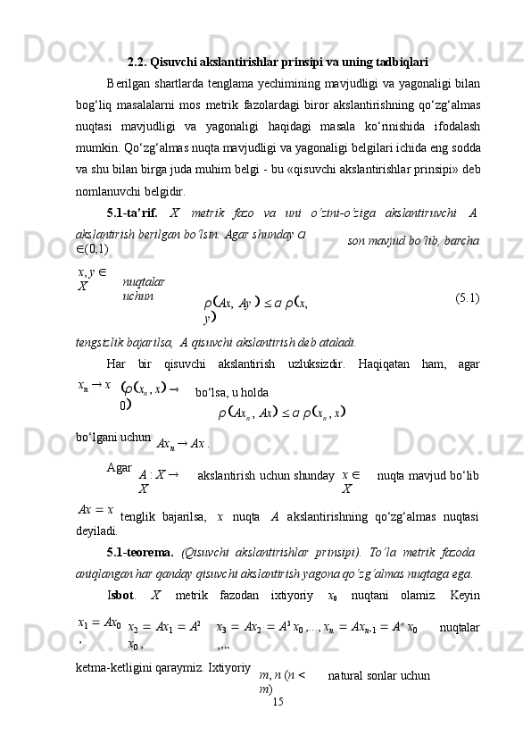 152.2.   Qisuvchi   akslantirishlar   prinsipi   va   uning   tadbiqlari
Berilgan shartlarda tenglama yechimining mavjudligi va yagonaligi bilan
bog‘liq   masalalarni   mos   metrik   fazolardagi   biror   akslantirishning   qo‘zg‘almas
nuqtasi   mavjudligi   va   yagonaligi   haqidagi   masala   ko‘rinishida   ifodalash
mumkin. Qo‘zg‘almas nuqta mavjudligi va yagonaligi   belgilari ichida eng   sodda
va shu bilan birga juda muhim belgi - bu «qisuvchi akslantirishlar prinsipi» deb
nomlanuvchi belgidir.
5.1-ta’rif.     X    metrik     fazo     va     uni     o‘zini-o‘ziga     akslantiruvchi     A
akslantirish   berilgan   bo‘lsin.   Agar   shunday   α  
 (0;1) son   mavjud bo‘lib,   barcha
x ,   y     
X nuqtalar  
uchun	
ρAx	,
 Ay	   α ρx, 	
y (5.1)
tengsizlik   bajarilsa,   A   qisuvchi   akslantirish   deb   ataladi.
Har bir qisuvchi akslantirish uzluksizdir. Haqiqatan ham, agar
x
n      x	
ρxn
 , x   	
0
bo‘lsa,   u   holda	ρAx	n ,
 Ax	  α ρxn , x
bo‘lgani   uchun
Ax
n      Ax   .
Agar
A   :   X     
X akslantirish   uchun   shunday x     
X nuqta   mavjud   bo‘lib
Ax      x
deyiladi. tenglik	
  bajarilsa, x nuqta A akslantirishning	  qo‘zg‘almas	  nuqtasi
5.1-teorema.   (Qisuvchi   akslantirishlar   prinsipi).   To‘la   metrik   fazoda 
aniqlangan har qanday qisuvchi akslantirish yagona qo‘zg‘almas nuqtaga ega .
I sbot . X metrik fazodan ixtiyoriy x
0 nuqtani olamiz. Keyin
x
1      Ax
0
, x
2      Ax
1      A 2
 
x
0   , x
3      Ax
2      A 3
  x
0   ,...,   x
n      Ax
n 
1      A n
  x
0
, … nuqtalar
ketma-ketligini   qaraymiz.   Ixtiyoriy
m ,   n  ( n     
m ) natural   sonlar   uchun 