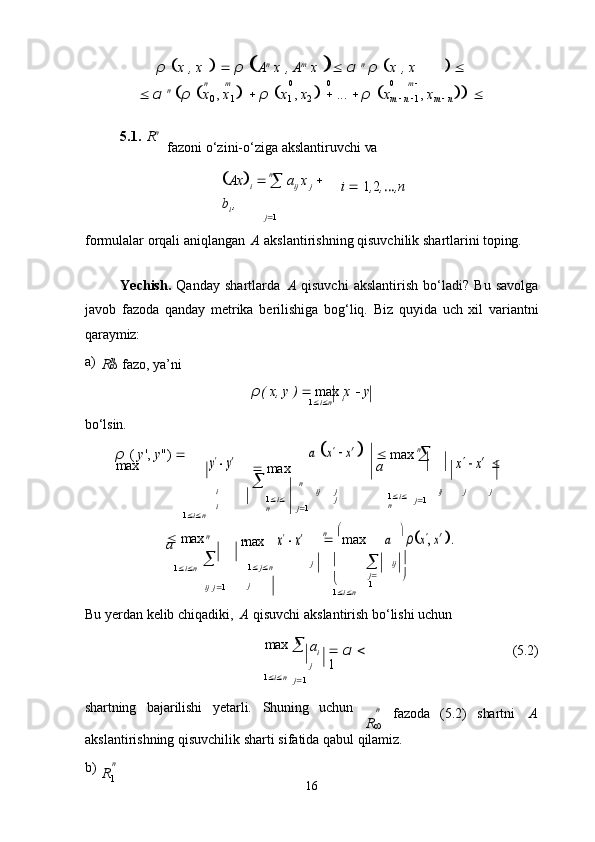 n m 0 0 0 m     
n
n
R
i
n
n
R n

1
16ρ    x   ,   x         ρ    A n
  x   ,   A m
  x       α   n
  ρ    x   ,   x  
   α   n
   ρ    x
0   ,   x
1         ρ    x
1   ,   x
2         ...      ρ    x
m   
  n   
1   ,   x
m   
  n      
5.1. R n
fazoni   o‘zini-o‘ziga   akslantiruvchi   va
 Ax 
i     

  a
ij   x  
j     
b
i   ,
j  1 i      1 , 2 , … ,n
formulalar   orqali   aniqlangan   A   akslantirishning   qisuvchilik   shartlarini   toping.
Yechish.   Qanday   shartlarda   A   qisuvchi   akslantirish   bo‘ladi?   Bu   savolga
javob   fazoda   qanday   metrika   berilishiga   bog‘liq.   Biz   quyida   uch   xil   variantni
qaraymiz:
a)

fazo,   ya’ni
ρ (   x,   y   )      max   x      y
1  i  n
bo‘lsin.
ρ   (   y ',   y ")     
max	
y  
 y′
   max	 
	
a  	x   x′ 
   max  

 
a	
x   x′  
i
i
1  i  n 1  i 
n ij j
j
j  1 1  i 
n ij j j
j  1
n
   max
a   
max	
x  
 x′    
max	 n	a
   	 
ρx, x′ .
1  i  n 
ij   j  1 1    j  n
j j 

 
1  i  n 
j 
1 ij   

Bu   yerdan   kelib   chiqadiki,   A   qisuvchi   akslantirish   bo‘lishi   uchun
max  

a
i
j    α   
1 (5.2)
1  i  n
j  1
shartning bajarilishi yetarli. Shuning uchun
n
fazoda (5.2) shartni A
akslantirishning   qisuvchilik   sharti   sifatida   qabul   qilamiz.
b) n n
R 