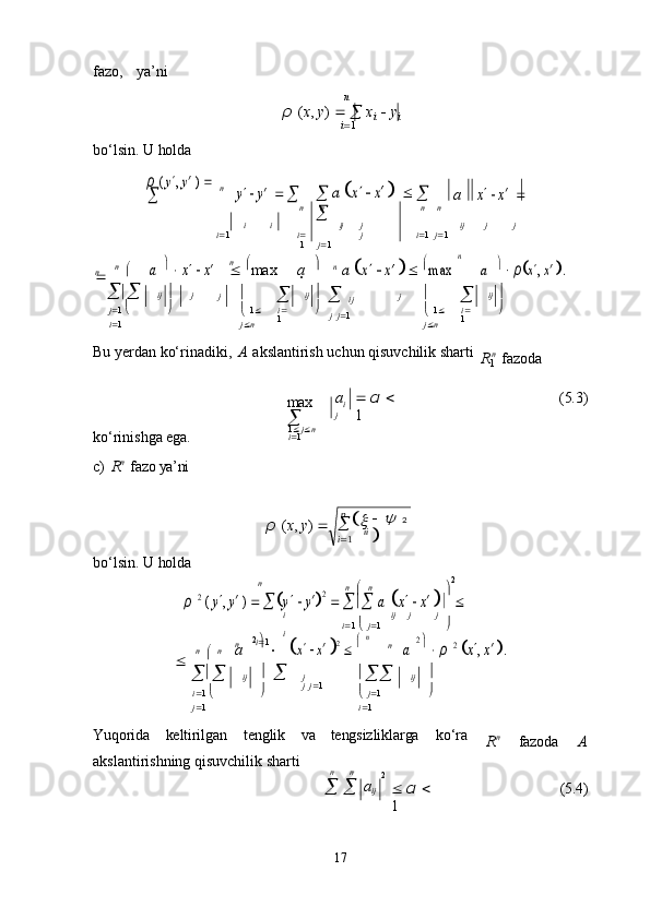 n n
1
17fazo,   ya’ni
bo‘lsin.   U   holda n
ρ   ( x ,   y )     

  x
i      y
i
i  1ρ ( y,
 y′ )    	
	y  y′
  		 a  	x  x′   	 	

a	
x   x′  
i
i  1 i
i 
1 ij j
j
j  1 ij j j
i  1   j  1

  n  

 n	
a
 	  x   x′
   
max  n
a	    
	n  a  	x   x′ 	 max
 	
n	
a   ρx, x′ .
 

j  1     
i  1 ij   
j
 j 

  1   
j  n 
i 
1 ij   
   
ij
j   j  1 j 

  1   
j  n 
i 
1 ij   

Bu   yerdan   ko‘rinadiki,   A   akslantirish   uchun   qisuvchilik   sharti
n
  fazoda
ko‘rinishga   ega. max  

1    j  n  
i 
1 a
i
j    α     
1 (5.3)
c) R n 
 fazo ya’ni
ρ   ( x ,   y )   
bo‘lsin.   U   holda
n
n  

  n
 2	
ρ 2 ( y, y′ )  	y  y′2
  		 a
 	x   x′  
i
i
i  1 i  1  

  j  1     ij j j	 


  n	
 

  n
a	  2  
  
  n	x
  x′ 2     n
n	
a
 	
2    ρ 2 x, x′ .
 

i  1  

 
j  1 ij 
 
j
j   j  1 


  j  1  
i  1 ij 

Yuqorida keltirilgan tenglik va tengsizliklarga ko‘ra
akslantirishning qisuvchilik sharti R n
fazoda A
n n
2
      a
ij    α   
1 (5.4)n
n n
R
 n
	
x   	y 
 2
i 1 iin 