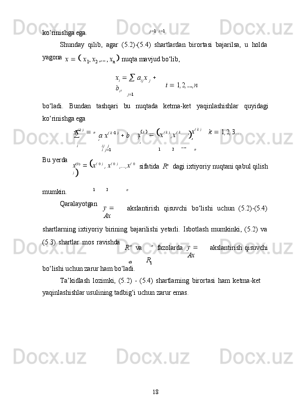 n

1
18ko‘rinishga   ega. j  1   i  1
Shunday   qilib,   agar   (5.2)-(5.4)   shartlardan   birortasi   bajarilsa,   u   holda
yagona
x         x
1 ,   x
2   , … ,   x
n      nuqta   mavjud   bo‘lib,
x
i     

  a
ij   x  
j     
b
i   ,
j  1 i      1 , 2 , … ,n
bo‘ladi. Bundan tashqari bu nuqtada ketma-ket yaqinlashishlar quyidagi
ko‘rinishga ega
x (   k   )  

 

a   x (   k    1   )  

  b
, x  k     

  
x (   k   )  
,x (   k
)  
,, x( k ) 	
, k      1 , 2 , 3 ... .
i ij	
  j
i   j  1 1 2 …
n
Bu   yerda	
x0
   	x( 0 ) , x( 0 ) ,...,x	( 0	
) 
sifatida   R n
dagi   ixtiyoriy   nuqtani   qabul   qilish
mumkin. 1 2 n
Qaralayotgan
y     
Ax akslantirish	
  qisuvchi	  bo‘lishi	  uchun	  (5.2)- (5.4)
shartlarning   ixtiyoriy   birining   bajarilishi   yetarli.   Isbotlash   mumkinki,   (5.2)   va
(5.3)   shartlar   mos   ravishda
n	
 
va n	 
fazolarda y     
Ax akslantirish   qisuvchi
bo‘lishi   uchun   zarur   ham   bo‘ladi.
Ta’kidlash   lozimki,   (5.2)   -   (5.4)   shartlarning   birortasi   ham   ketma-ket  
yaqinlashishlar usulining tadbig‘i uchun zarur emas. n
R
R 