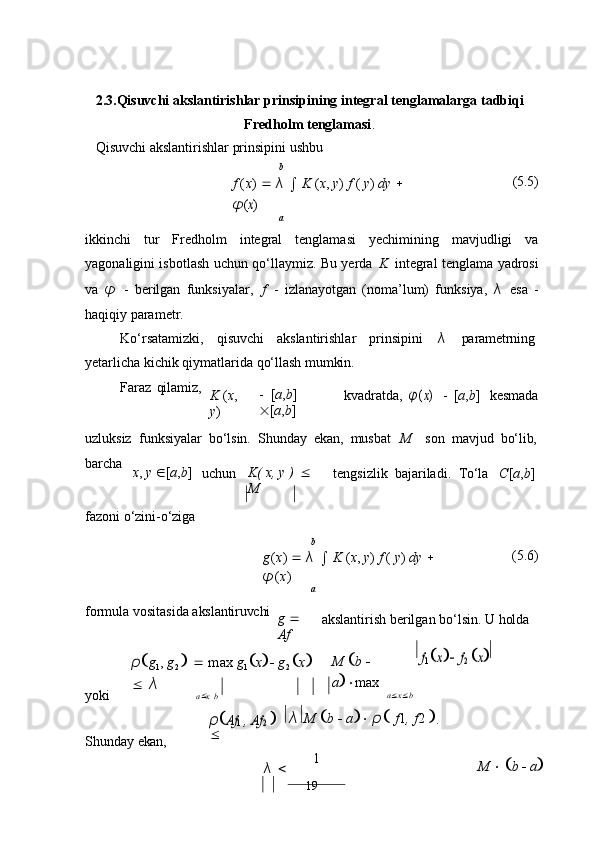   

192.3.Qisuvchi   akslantirishlar   prinsipining   integral   tenglamalarga   tadbiqi
Fredholm tenglamasi .
Qisuvchi akslantirishlar prinsipini ushbu
b
f   ( x )      λ  

  K   ( x ,   y )   f   (   y )   dy     φ	(x)
a (5.5)
ikkinchi   tur   Fredholm   integral   tenglamasi   yechimining   mavjudligi   va
yagonaligini isbotlash uchun qo‘llaymiz. Bu yerda   K   integral tenglama yadrosi
va   φ   -   berilgan   funksiyalar,   f   -   izlanayotgan   (noma’lum)   funksiya,   λ   esa   -
haqiqiy parametr.
Ko‘rsatamizki,     qisuvchi     akslantirishlar     prinsipini     λ     parametrning
yetarlicha   kichik   qiymatlarida   qo‘llash   mumkin.
Faraz   qilamiz,
K   ( x ,  
y ) -
  [ a , b ]  
 [ a , b ] kvadratda,	φ	(x) -   [ a , b ] kesmada
uzluksiz   funksiyalar   bo‘lsin.   Shunday   ekan,   musbat	
  M son   mavjud   bo‘lib,
barcha
x ,   y    [ a , b ]
uchun K(   x,   y   )     
M tengsizlik   bajariladi.   To‘la C [ a , b ]
fazoni   o‘zini- o‘ziga
b
g ( x )      λ  

  K   ( x ,   y )   f   (   y )   dy    
φ ( x )
a (5.6)
formula   vositasida   akslantiruvchi
g     
Af akslantirish   berilgan   bo‘lsin.   U   holda
yoki ρ  g
1 ,   g
2         max   g
1  x     g
2    x   
   λ
a   x   b M    b     
a   max
a  x  b	
f1x  	f2 x
Shunday   ekan,	
ρAf	1 , Af	2  	
 λ 
M   
b  
   a 
   ρ   
f 1 ,   f 2   
.
λ    1
M       b      a  