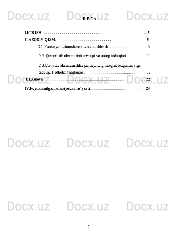 2R E J A
I.KIRISH ..   .   .   .   .   .   .   .   .   .   .   .   .   .   .   .   .   .   .   .   .   .   .   .   .   .   .   .   .   .   .   .   .   .   .   .   .   .   .   .   .   .   .   .   .   .   .   .   .   .   .   3
II.ASOSIY QISM.   .   .   .   .   .   .   .   .   .   .   .   .   .   .   .   .   .   .   .   .   .   .   .   .   .   .   . ................................... 5
2.1.  Funksiya   tushunchasini   umumlashtirish ....................................... 5
2.2.   Qisqartirib   aks   ettirish   prinsipi   va   uning   tadbiqlari .................... 14
2.3.Qisuvchi akslantirishlar prinsipining integral tenglamalarga 
tadbiqi. Fedholm tenglamasi ............................................................. 18
 III.Xulosa .....................................................................................................   22
IV.Foydalanilgan   adabiyotlar   ro`yxati ....................................................... 24 