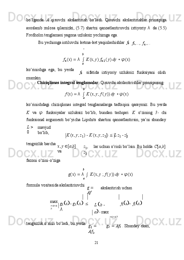 21bo‘lganda   A   qisuvchi   akslantirish   bo‘ladi.   Qisuvchi   akslantirishlar   prinsipiga
asoslanib   xulosa   qilamizki,   (5.7)   shartni   qanoatlantiruvchi   ixtiyoriy   λ   da   (5.5)
Fredholm tenglamasi yagona uzluksiz yechimga ega.
Bu   yechimga intiluvchi   ketma-ket yaqinlashishlar   f
0
,
b f
1 ,..., f
n   ,...
f
n   ( x )      λ  

  K   ( x ,   y )   f
n 
1   (   y )   dy      φ ( x )
a
ko‘rinishga   ega,   bu   yerda 
mumkin. f
0 sifatida  ixtiyoriy	  uzluksiz	  funksiyani	  olish
Chiziqlimas   integral   tenglamalar .   Qisuvchi   akslantirishlar   prinsipining
b
f   ( x )      λ  

  K   ( x ,   y ;   f   (   y ))   dy      φ ( x )
a
ko‘rinishdagi   chiziqlimas   integral   tenglamalarga   tadbiqini   qaraymiz.   Bu   yerda
K   va   φ   funksiyalar   uzluksiz   bo‘lib,   bundan   tashqari   K   o‘zining   3 -   chi
funksional   argumenti   bo‘yicha   Lipshits   shartini   qanoatlantirsin,   ya’ni   shunday
L     
0 mavjud  
bo‘lib,
K   ( x ,   y ;   z
1   )      K   ( x ,   y ;   z
2   )      L   z
1      z
2
tengsizlik   barcha
x ,   y    [ a , b ]  
va z
1 ,  
z
2 lar   uchun   o‘rinli   bo‘lsin.   Bu   holda C [ a , b ]
fazoni   o‘zini- o‘ziga
b
g ( x )      λ  

  K   ( x ,   y   ;   f   (   y ))   dy      φ ( x )
a
formula   vositasida   akslantiriuvchi
g     
Af akslantirish   uchun
max
a  x 
b g
1  x     g
2  x      
λ L    b     
a   max
a  x  b	
f1x   f
2  x 
tengsizlik   o‘rinli   bo‘ladi,   bu   yerda
g
1     
Af
1 , g
2      Af
2   .   Shunday   ekan, 