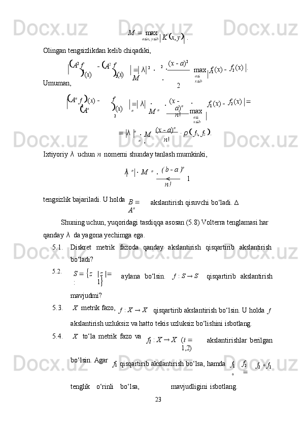 1 1
2
2
23M      max
a  x ,   y  bK x, y  	.
Olingan   tengsizlikdan   kelib   chiqadiki,	
A2
Umuman, f  
(x)	
 A2 f  
(x)
   λ   2
    
M ( x      a ) 2
2
  

2 max
a   
x  b f
1   ( x )    f
2   ( x )   .	
Anf
 (x)  	
An f  	(x)
   λ  
n   
M   n 
  ( x     
a ) n
 
n !   
max
a   
x  b f
1   ( x )    f
2   ( x )   
   λ   n
   M  
n
   ( x      a ) n
n !	
 ρ f1,  f2 .
Ixtiyoriy   λ   uchun   n   nomerni   shunday   tanlash   mumkinki,
λ   n
     M n  

  (   b      a   ) n

n!
tengsizlik   bajariladi.   U  holda
B     
A n akslantirish   qisuvchi   bo‘ladi.   ∆
Shuning uchun, yuqoridagi tasdiqqa asosan (5.8) Volterra tenglamasi har 
qanday   λ  da yagona yechimga ega.
5.1. Diskret     metrik     fazoda	
  qanday	  akslantirish	  qisqartirib	  akslantirish
bo‘ladi?
5.2.
S       z
: |   z   |   	
1
aylana	
  bo‘lsin. f   :   S      S
qisqartirib	  akslantirish
mavjudmi?
5.3. X	
  metrik   fazo,
f   :   X      X
qisqartirib   akslantirish   bo‘lsin.   U   holda	  f
akslantirish   uzluksiz   va   hatto   tekis   uzluksiz   bo‘lishini   isbotlang.
5.4. X to‘la   metrik   fazo   va
f
i   :   X      X ( i     
1,2) akslantirishlar   berilgan
bo‘lsin.   Agar
f
1   qisqartirib   akslantirish   bo‘lsa,   hamda	
f1
 
∘ f
2  
	
f2  ∘  	f1
tenglik o‘rinli bo‘lsa, mavjudligini   isbotlang.1 