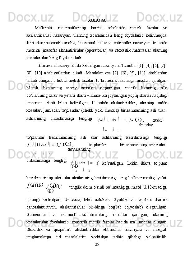 25XULOSA
Ma’lumki,   matematikaning   barcha   sohalarida   metrik   fazolar   va
akslantirishlar   nazariyasi   ularning   xossalaridan   keng   foydalanib   kelinmoqda.
Jumladan matematik analiz, funksional analiz va ehtimollar nazariyasi fanlarida
metrika   (masofa)   akslantirishlar   (operatorlar)   va   stoxastik   matritsalar   ularning
xossalaridan keng  foydalaniladi.
Bitiruv   malakaviy   ishida   keltirilgan   nazariy   ma’lumotlar   [1],   [4],   [6],   [7],
[8],   [10]   adabiyotlardan   olindi.   Masalalar   esa   [2],   [3],   [5],   [11]   kitoblardan
tanlab olingan. I bobda metrik fazolar, to‘la metrik fazolarga misollar qaralgan.
Metrik   fazolarning   asosiy   xossalari   o‘rganilgan,   metrik   fazoning   to‘la
bo‘lishining zarur va yetarli sharti «ichma-ich joylashgan yopiq sharlar haqidagi
teorema»   isboti   bilan   keltirilgan.   II   bobda   akslantirishlar,   ularning   sodda
xossalari   jumladan   to‘plamlar   (chekli   yoki   cheksiz)   birlashmasining   asli   ular
aslilarining birlashmasiga tengligi
f  
 1 
   ∪  
A α   
      ∪  
f  
 1
 A
  
, xuddi
shunday
   α  α
to‘plamlar kesishmasining asli ular aslilarining kesishmasiga tengligi
f  
 1 
   ∩  
A α   
      ∩  
f  
 1
 A

, to‘plamlar birlashmasining tasviri ular
tasvirlarining
   α  α
birlashmasiga tengligi
f   
   ∪  
A α   
      ∪  
f  
 A
 ko‘rsatilgan. Lekin ikkita to‘plam
   α  α
kesishmasining   aksi   ular   aksilarining   kesishmasiga   teng   bo‘lavermasligi   ya’nif
 A ∩ B 	
	
f A∩ f 	
B
tenglik   doim   o‘rinli   bo‘lmasligiga   misol   (3.12- misolga
qarang)   keltirilgan.   Uzluksiz,   tekis   uzluksiz,   Gyolder   va   Lipshits   shartini
qanoatlantiruvchi   akslantirishlar   bir-biriga   bog‘lab   (qiyoslab)   o‘rganilgan.
Gomeomorf   va   izomorf   akslantirishlarga   misollar   qaralgan,   ularning
xossalaridan   foydalanib   izometrik   metrik   fazolar   haqida   ma’lumotlar   olingan.
Stoxastik     va     qisqartirib     akslantirishlar     ehtimollar     nazariyasi     va     integral
tenglamalarga     oid     masalalarini     yechishga     tadbiq     qilishga     yo‘naltirilib 