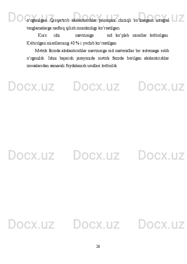 26o‘rganilgan.   Qisqartirib   akslantirishlar   prinsipini   chiziqli   bo‘lmagam   integral
tenglamalarga nadbiq qilish mumkinligi ko‘rsatilgan.
Kurs ishi mavzusiga oid ko‘plab misollar keltirilgan.
Keltirilgan   misollarning   40   %   i   yechib   ko‘rsatilgan.
Metrik fazoda akslantirishlar mavzusiga oid materiallar bir sistemaga solib
o‘rganildi.   Ishni   bajarish   jarayonida   metrik   fazoda   berilgan   akslantirishlar
xossalaridan samarali foydalanish usullari keltirildi. 