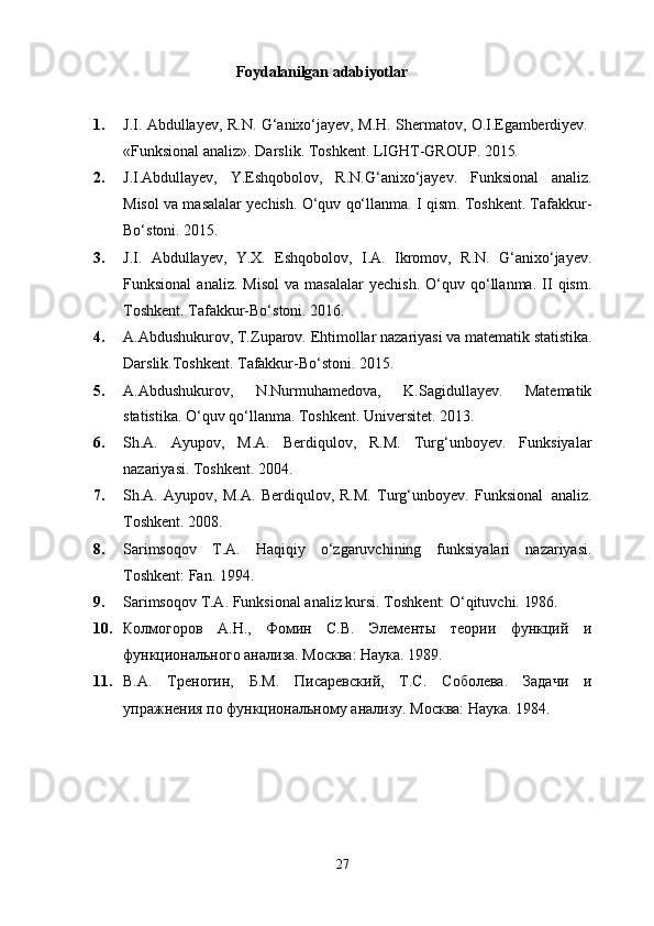 27Foydalanilgan   adabiyotlar
1. J.I.   Abdullayev,   R.N.   G‘anixo‘jayev,   M.H.   Shermatov,   O.I.Egamberdiyev.
«Funksional   analiz».   Darslik.   Toshkent.   LIGHT-GROUP.   2015.
2. J.I.Abdullayev,   Y.Eshqobolov,   R.N.G‘anixo‘jayev.   Funksional   analiz.
Misol va masalalar yechish. O‘quv qo‘llanma. I qism. Toshkent. Tafakkur-
Bo‘stoni. 2015.
3. J.I.   Abdullayev,   Y.X.   Eshqobolov,   I.A.   Ikromov,   R.N.   G‘anixo‘jayev.
Funksional   analiz.  Misol   va  masalalar   yechish.   O‘quv   qo‘llanma.   II   qism.
Toshkent. Tafakkur-Bo‘stoni. 2016.
4. A.Abdushukurov,   T.Zuparov.   Ehtimollar   nazariyasi   va   matematik   statistika.
Darslik.Toshkent. Tafakkur-Bo‘stoni. 2015.
5. A.Abdushukurov,   N.Nurmuhamedova,   K.Sagidullayev.   Matematik
statistika. O‘quv qo‘llanma. Toshkent. Universitet. 2013.
6. Sh.A.   Ayupov,   M.A.   Berdiqulov,   R.M.   Turg‘unboyev.   Funksiyalar
nazariyasi. Toshkent. 2004.
7. Sh.A.   Ayupov,   M.A.   Berdiqulov,   R.M.   Turg‘unboyev.   Funksional   analiz.
Toshkent. 2008.
8. Sarimsoqov   T.A.   Haqiqiy   o‘zgaruvchining   funksiyalari   nazariyasi.
Toshkent: Fan. 1994.
9. Sarimsoqov   T.A.   Funksional   analiz   kursi.   Toshkent:   O‘qituvchi.   1986.
10. Колмогоров   А.Н.,   Фомин   С.В.   Элементы   теории   функций   и
функционального анализа. Москва: Наука. 1989.
11. В.А.   Треногин,   Б.М.   Писаревский,   Т.С.   Соболева.   Задачи   и
упражнения по функциональному анализу. Москва: Наука. 1984. 