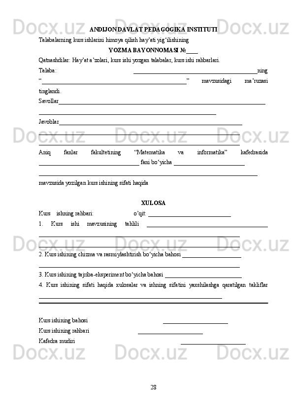 28ANDIJON DAVLAT  PEDAGOGIKA INSTITUTI
Talabalarning kurs ishlarini himoya qilish hay’ati yig‘ilishining
YOZMA BAYONNOMASI №____
Qatnashdilar: Hay’at a’zolari, kurs ishi yozgan talabalar, kurs ishi rahbarlari.
Talaba:   __________________________________________ ning
“ _________________________________________________ ”   mavzusidagi   ma’ruzasi
tinglandi.
Savollar______________________________________________________________________
____________________________________________________________
Javoblar______________________________________________________________
____________________________________________________________________
____________________________________________________________________
Aniq   fanlar   fakultetining   “Matematika   va   informatika”   kafedrasida
__________________________________ fani bo‘yicha ________________________
__________________________________________________________________________
mavzusida yozilgan kurs ishining sifati haqida
XULOSA
Kurs ishning rahbari:                           o’qit:  ____________________________
1.   Kurs   ishi   mavzusining   tahlili   ______ ___________________________________
___________________________________________ _______ __________________
____ ___ _____________________________________________________________
2.   Kurs ishining chizma va rasmiylashtirish bo‘yicha bahosi ___ _____ ____________
____________________________________________________________________
3.  Kurs ishining tajriba-eksperiment bo‘yicha bahosi  __________________________
4.   Kurs   ishining   sifati   haqida   xulosalar   va   ishning   sifatini   yaxshilashga   qaratilgan   takliflar
______________________________________________________________
Kurs ishining ba h osi  ______________________ 
Kurs ishining rahbari         ______________________ 
Kafedra mudiri       ______________________  