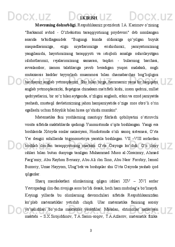 3I.KIRISH
Mavzuning dolzarbligi.  Respublikamiz prezidenti I.A. Karimov o‘zining
"Barkamol   avlod   -   O‘zbekiston   taraqqiyotining   poydevori"   deb   nomlangan
asarida   ta'kidlaganidek   "Bugungi   kunda   oldimizga   qo‘yilgan   buyuk
maqsadlarimizga,   ezgu   niyatlarimizga   erishishimiz,   jamiyatimizning
yangilanishi,   hayotimizning   taraqqiyoti   va   istiqboli   amalga   oshirilayotgan
islohotlarimiz,   rejalarimizning   samarasi,   taqdiri   -   bularning   barchasi,
avvalambor,   zamon   talablariga   javob   beradigan   yuqori   malakali,   ongli
mutaxassis   kadrlar   tayyorlash   muammosi   bilan   chamabarchas   bog‘liqligini
barchamiz anglab yetmoqdamiz. Shu bilan birga, hammamiz yana bir haqiqatni
anglab yetmoqdamizki, faqatgina chinakam ma'rifatli   kishi, inson   qadrini, millat
qadriyatlarini,   bir   so‘z   bilan   aytganda,   o‘zligini   anglash,   erkin   va   ozod   jamiyatda
yashash, mustaqil davlatimizning jahon hamjamiyatida o‘ziga   mos obro‘li o‘rin
egallashi uchun fidoyilik bilan hissa qo‘shishi mumkin".
Matematika   fani   yoshlarning   mantiqiy   fikrlash   qobiliyatini   o‘stiruvchi
vosita sifatida maktablarda qadimgi Yunonistonda o‘qita boshlangan. Yangi era
boshlarida   Xitoyda   sonlar   nazariyasi,   Hindistonda   o‘nli   sanoq   sistemasi,   O‘rta
Yer   dengiz   sohillarida   trigonometriya   yaratila   boshlagan.   VII   –VIII   asrlardan
boshlab   ilm-fan   taraqqiyotining   markazi   O‘rta   Osiyoga   ko‘chdi.   O‘z   ilmiy
ishlari   bilan   butun   dunyoga   tanilgan   Muhammad   Muso   al-Xorazmiy,   Ahmad
Farg‘oniy, Abu Rayhon  Beruniy, Abu Ali  ibn Sino, Abu Nasr   Forobiy, Ismoil
Buxoriy, Umar Hayyom, Ulug‘bek va boshqalar shu O‘rta Osiyoda yashab ijod
qilganlar.
Sharq   mamlakatlari   olimlarining   qilgan   ishlari   XIV   –   XVI   asrlar
Yevropadagi   ilm-fan   rivojiga   asos   bo‘ldi   desak,   hech   ham   mubolag‘a   bo‘lmaydi.
Keyingi   yillarda   bu   olimlarning   davomchilari   sifatida   Respublikamizdan
ko‘plab   matematiklar   yetishib   chiqdi.   Ular   matematika   fanining   asosiy
yo‘nalishlari   bo‘yicha   maktablar   yaratdilar.   Masalan,   ehtimollar   nazariyasi
maktabi   –   S.X.Sirojiddinov,   T.A.Sarim-soqov,   T.A.Azlarov,   matematik   fizika 
