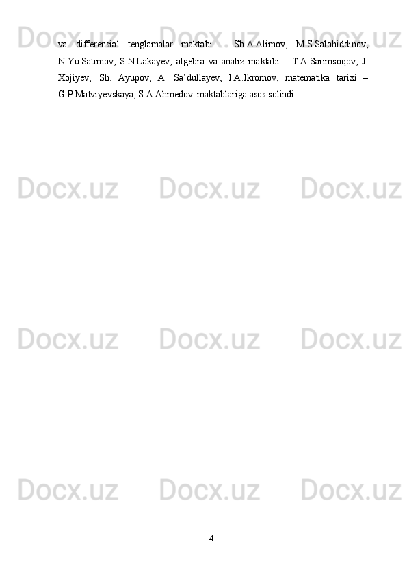 4va   differensial   tenglamalar   maktabi   –   Sh.A.Alimov,   M.S.Salohiddinov,
N.Yu.Satimov,   S.N.Lakayev,   algebra   va   analiz   maktabi   –   T.A.Sarimsoqov,   J.
Xojiyev,   Sh.   Ayupov,   A.   Sa’dullayev,   I.A.Ikromov,   matematika   tarixi   –
G.P.Matviyevskaya, S.A.Ahmedov   maktablariga asos solindi. 