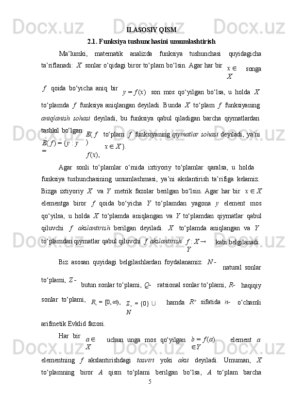 5II .ASOSIY QISM
2.1.   Funksiya   tushunchasini   umumlashtirish
Ma’lumki, matematik analizda funksiya tushunchasi quyidagicha
ta’riflanadi:   X  sonlar   o‘qidagi   biror   to‘plam   bo‘lsin.   Agar   har   bir
x     
X songa
f qoida   bo‘yicha   aniq   bir
y   =   f  ( x ) son   mos   qo‘yilgan   bo‘lsa,   u   holda     X
to‘plamda	
  f	  funksiya   aniqlangan   deyiladi.   Bunda	  X	  to‘plam	  f	  funksiyaning
aniqlanish   sohasi   deyiladi,   bu   funksiya   qabul   qiladigan   barcha   qiymatlardan
tashkil   bo‘lgan
E (   f   ) =   { y   :   y  
= E (   f  
)
f   ( x ), to‘plam	
  f	  funksiyaning   qiymatlar   sohasi   deyiladi,   ya’ni
x      X   }.
Agar   sonli   to‘plamlar   o‘rnida   ixtiyoriy   to‘plamlar   qaralsa,   u   holda  
funksiya   tushunchasining   umumlashmasi,   ya’ni   akslantirish   ta’rifiga   kelamiz.
Bizga   ixtiyoriy	
  X va   Y	  metrik   fazolar   berilgan   bo‘lsin.   Agar   har   bir
x      X
elementga   biror   f   qoida   bo‘yicha   Y   to‘plamdan   yagona   y   element   mos
qo‘yilsa,   u   holda   X   to‘plamda   aniqlangan   va   Y   to‘plamdan   qiymatlar   qabul
qiluvchi     f     akslantirish   berilgan   deyiladi.     X     to‘plamda   aniqlangan   va	
  Y
to‘plamdan   qiymatlar   qabul   qiluvchi	
  f	  akslantirish
f   :   X     
Y kabi   belgilanadi.
Biz   asosan   quyidagi   belgilashlardan   foydalanamiz:	
  N   
natural   sonlar
to‘plami,   Z   
butun   sonlar   to‘plami,   Q  ratsional   sonlar   to‘plami,   R 
haqiqiy
sonlar   to‘plami,	
R = [0,		),
Z

  =   {0}   ∪  
N hamda R n	 
sifatida	  n 
o‘chamli
arifmetik   Evklid   fazosi.
Har	
  bir
a     
X uchun	  unga	  mos	  qo‘yilgan b   =   f   ( a )  
 Y element a
elementning   f   akslantirishdagi   tasviri   yoki   aksi   deyiladi.   Umuman,   X
to‘plamning   biror   A   qism   to‘plami   berilgan   bo‘lsa,   A   to‘plam   barcha 