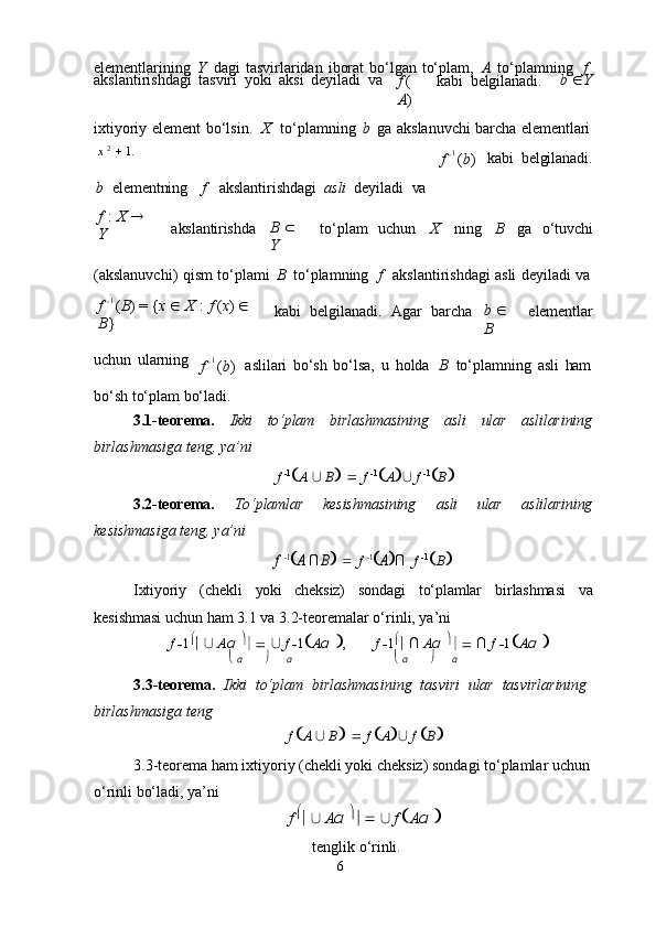 6elementlarining   Y   dagi   tasvirlaridan   iborat   bo‘lgan   to‘plam,   A   to‘plamning  f
akslantirishdagi   tasviri   yoki   aksi   deyiladi   va
f   (
A ) kabi   belgilanadi. b    Y
ixtiyoriy   element   bo‘lsin.	
  X	  to‘plamning   b   ga   akslanuvchi   barcha   elementlari
x   2
     1.
b	
  elementning f akslantirishdagi   asli   deyiladi   va f    1  
( b ) kabi   belgilanadi.
f   :   X     
Y akslantirishda B     
Y to‘plam	
  uchun X ning B ga     o‘tuvchi
(akslanuvchi)   qism   to‘plami   B   to‘plamning
  f	  akslantirishdagi   asli   deyiladi   va
f    1  
( B )   =   { x      X   :   f   ( x )     
B } kabi	
  belgilanadi.	  Agar	  barcha b     
B elementlar
uchun   ularning
f    1  
( b ) aslilari   bo‘sh   bo‘lsa,   u   holda
  B   to‘plamning   asli   ham
bo‘sh   to‘plam   bo‘ladi.
3.1-teorema. Ikki to‘plam birlashmasining asli ular aslilarining
birlashmasiga teng, ya’ni
f    1
 A   ∪   B       f    1
 A  ∪   f    1
 B 
3.2-teorema. To‘plamlar kesishmasining asli ular aslilarining
kesishmasiga teng, ya’ni	
f
 1A ∩ B  f  	1A∩ f    1
 B 
Ixtiyoriy (chekli yoki cheksiz) sondagi to‘plamlar birlashmasi va
kesishmasi uchun ham 3.1 va 3.2-teoremalar o‘rinli, ya’ni
f  
 1 
   ∪  
A α   
      ∪  
f  
 1 
A α   
, f  
 1 
   ∩  
A α   
      ∩  
f  
 1 
A α   
   α  α    α  α
3.3-teorema.   Ikki   to‘plam   birlashmasining   tasviri   ular   tasvirlarining 
birlashmasiga teng
f    A   ∪   B       f    A  ∪   f    B 
3.3-teorema ham ixtiyoriy (chekli yoki cheksiz) sondagi to‘plamlar uchun 
o‘rinli bo‘ladi, ya’ni
f   
   ∪  
A α   
      ∪  
f 
 A α  

tenglik   o‘rinli. 