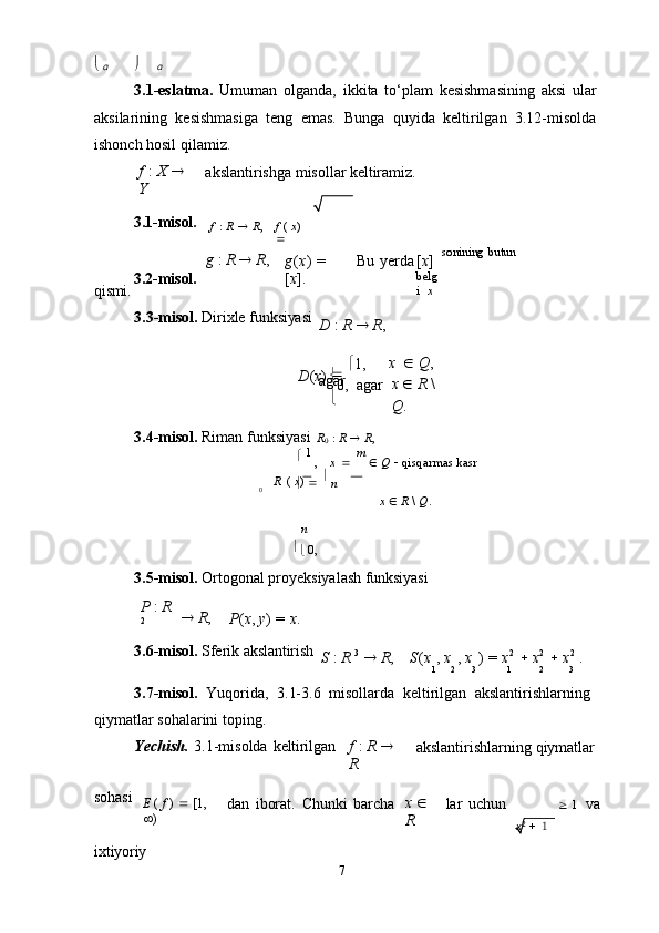 
0,  agar

0
7   α  α
3.1-eslatma.   Umuman   olganda,   ikkita   to‘plam   kesishmasining   aksi   ular
aksilarining   kesishmasiga   teng   emas.   Bunga   quyida   keltirilgan   3.12-misolda
ishonch hosil qilamiz.
f   :   X     
Y akslantirishga   misollar   keltiramiz.
3.1-misol.
f   :   R      R , f   (   x )  

qismi. 3.2-misol. g   :   R      R ,
g ( x )   =  
[ x ]. Bu   yerda [ x ] 
belg
i   x  sonining   butun
3.3-misol.   Dirixle   funksiyasi
D   :   R      R ,
D ( x )   
   1,
agar
 x      Q ,	
 
x      R   \  
Q .
3.4-misol.   Riman   funksiyasi   R
0   :   R      R ,
   1 
, x      m  
   Q      qisqarmas   kasr
R   (   x )  
     
n
n


  0, x      R   \   Q .
3.5-misol.   Ortogonal   proyeksiyalash   funksiyasi
P   :   R  
2    R ,
P ( x ,   y )   =   x .
3.6-misol.   Sferik   akslantirish
S   :   R   3
     R , S ( x   ,   x   ,   x   )   =   x 2
     x 2
     x 2
  .
1 2 3 1 2 3
3.7-misol.   Yuqorida,   3.1-3.6   misollarda   keltirilgan   akslantirishlarning 
qiymatlar sohalarini toping.
Yechish.   3.1-misolda   keltirilgan f   :   R     
R akslantirishlarning   qiymatlar
sohasi
E   (   f   )      [1,  
 ) dan   iborat.   Chunki   barcha x     
R lar   uchun
   1	
  va
ixtiyoriy x 2
     1 