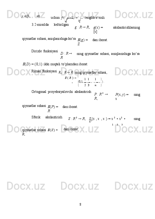 y
8y    [1,    )
uchun  f   ( y      1)    tenglik   o‘rinli.
3.2- misolda keltirilgan
g   :   R      R ,
g ( x )   =  
[ x ] akslantirishlarning
qiymatlar   sohasi,   aniqlanishiga   ko‘ra
E ( g )   =  
Z dan   iborat.
Dirixle   funksiyasi
D   :   R     
R ning   qiymatlar   sohasi,   aniqlanishiga   ko‘ra
E ( D )   =   {0;1}   ikki   nuqtali   to‘plamdan   iborat.
Riman   funksiyasi
R
0   :   R      R
ning   qiymatlar   sohasi,
E   (   R   )      
1	
  1 1

0  0,1,     ,     ,   ...,     ,...
 .
 2
  3 n

Ortogonal   proyeksiyalovchi   akslantirish
P   :   R   2
    
R , P ( x ,   y )   =  
x ning
qiymatlar   sohasi
E ( P )   =  
R dan   iborat.
Sferik akslantirish
S   :   R   3
     R , S   ( x   ,   x   ,   x   )   =   x   2
     x 2
    
x 2 ning
qiymatlar   sohasi   E ( S   )   =  
R
 dan   iborat. 1 2 3 
