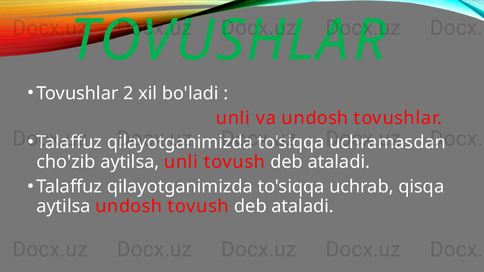 TOVUSHLA R
•
Tovushlar 2 xil bo'ladi : 
                                         unli v a undosh t ov ushlar.
•
Talaffuz qilayotganimizda to'siqqa uchramasdan 
cho'zib aytilsa,  unli t ov ush  deb ataladi.
•
Talaffuz qilayotganimizda to'siqqa uchrab, qisqa 
aytilsa  undosh t ov ush  deb ataladi. 