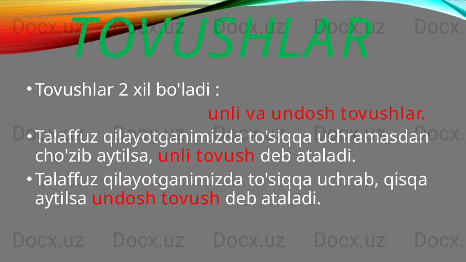 TOVUSHLA R
•
Tovushlar 2 xil bo'ladi : 
                                         unli v a undosh t ov ushlar.
•
Talaffuz qilayotganimizda to'siqqa uchramasdan 
cho'zib aytilsa,  unli t ov ush  deb ataladi.
•
Talaffuz qilayotganimizda to'siqqa uchrab, qisqa 
aytilsa  undosh t ov ush  deb ataladi.