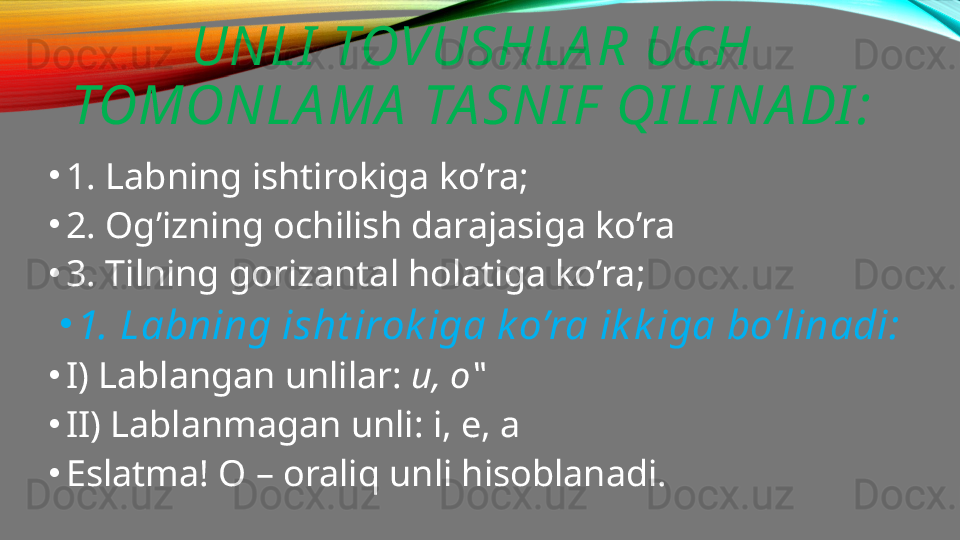 UNLI  TOVUSHLA R UCH 
TOMONLA MA  TA SNI F  QI LI NA DI :
•
1. Labning ishtirokiga ko’ra;
•
2. Og’izning ochilish darajasiga ko’ra
•
3. Tilning gorizantal holatiga ko’ra;
•
1. Labning isht irok iga k o’ra ik k iga bo’linadi:
•
I) Lablangan unlilar:  u, o‟
•
II) Lablanmagan unli: i, e, a
•
Eslatma! O – oraliq unli hisoblanadi. 