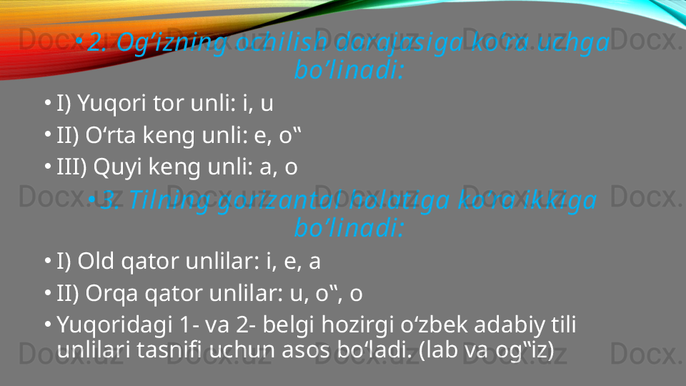 •
2. Og’izning ochilish darajasiga k o’ra uchga 
bo’linadi:
•
I) Yuqori tor unli: i, u
•
II) O‘rta keng unli: e, o‟
•
III) Quyi keng unli: a, o
•
3. Tilning gorizant al holat iga k o’ra ik k iga 
bo’linadi:
•
I) Old qator unlilar: i, e, a
•
II) Orqa qator unlilar: u, o‟, o
•
Yuqoridagi 1- va 2- belgi hozirgi o‘zbek adabiy tili 
unlilari tasnifi uchun asos bo‘ladi. (lab va og‟iz) 